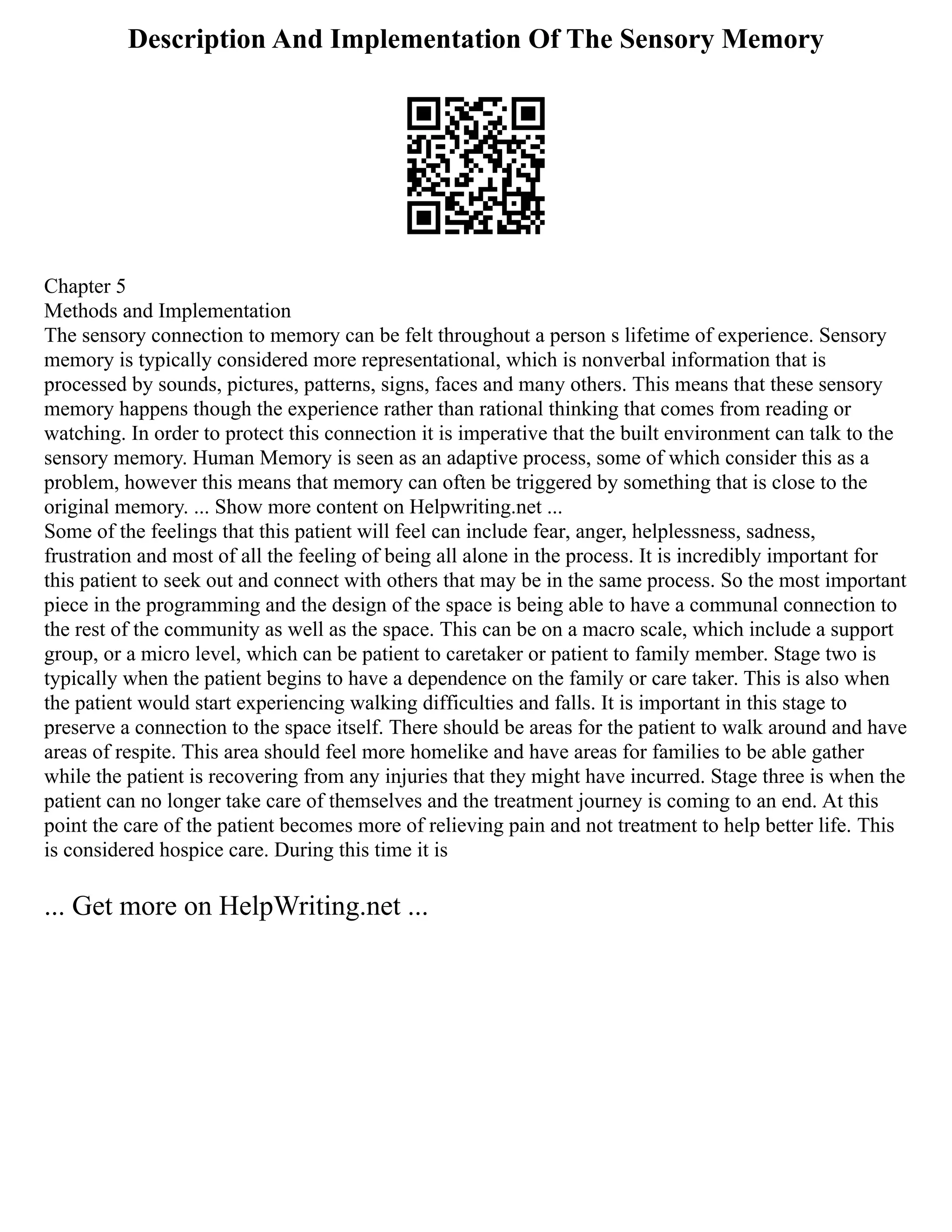 Description And Implementation Of The Sensory Memory
Chapter 5
Methods and Implementation
The sensory connection to memory can be felt throughout a person s lifetime of experience. Sensory
memory is typically considered more representational, which is nonverbal information that is
processed by sounds, pictures, patterns, signs, faces and many others. This means that these sensory
memory happens though the experience rather than rational thinking that comes from reading or
watching. In order to protect this connection it is imperative that the built environment can talk to the
sensory memory. Human Memory is seen as an adaptive process, some of which consider this as a
problem, however this means that memory can often be triggered by something that is close to the
original memory. ... Show more content on Helpwriting.net ...
Some of the feelings that this patient will feel can include fear, anger, helplessness, sadness,
frustration and most of all the feeling of being all alone in the process. It is incredibly important for
this patient to seek out and connect with others that may be in the same process. So the most important
piece in the programming and the design of the space is being able to have a communal connection to
the rest of the community as well as the space. This can be on a macro scale, which include a support
group, or a micro level, which can be patient to caretaker or patient to family member. Stage two is
typically when the patient begins to have a dependence on the family or care taker. This is also when
the patient would start experiencing walking difficulties and falls. It is important in this stage to
preserve a connection to the space itself. There should be areas for the patient to walk around and have
areas of respite. This area should feel more homelike and have areas for families to be able gather
while the patient is recovering from any injuries that they might have incurred. Stage three is when the
patient can no longer take care of themselves and the treatment journey is coming to an end. At this
point the care of the patient becomes more of relieving pain and not treatment to help better life. This
is considered hospice care. During this time it is
... Get more on HelpWriting.net ...
 