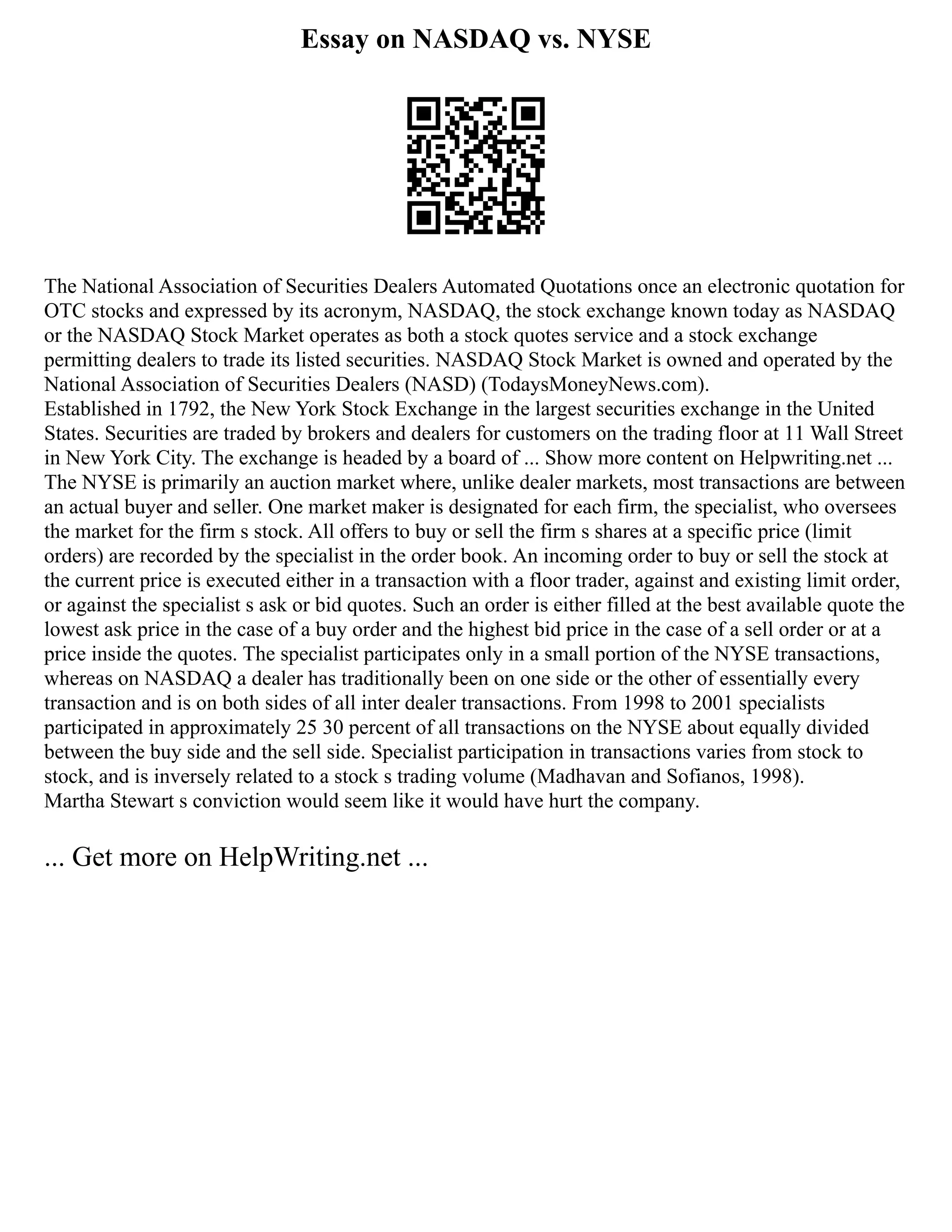 Essay on NASDAQ vs. NYSE
The National Association of Securities Dealers Automated Quotations once an electronic quotation for
OTC stocks and expressed by its acronym, NASDAQ, the stock exchange known today as NASDAQ
or the NASDAQ Stock Market operates as both a stock quotes service and a stock exchange
permitting dealers to trade its listed securities. NASDAQ Stock Market is owned and operated by the
National Association of Securities Dealers (NASD) (TodaysMoneyNews.com).
Established in 1792, the New York Stock Exchange in the largest securities exchange in the United
States. Securities are traded by brokers and dealers for customers on the trading floor at 11 Wall Street
in New York City. The exchange is headed by a board of ... Show more content on Helpwriting.net ...
The NYSE is primarily an auction market where, unlike dealer markets, most transactions are between
an actual buyer and seller. One market maker is designated for each firm, the specialist, who oversees
the market for the firm s stock. All offers to buy or sell the firm s shares at a specific price (limit
orders) are recorded by the specialist in the order book. An incoming order to buy or sell the stock at
the current price is executed either in a transaction with a floor trader, against and existing limit order,
or against the specialist s ask or bid quotes. Such an order is either filled at the best available quote the
lowest ask price in the case of a buy order and the highest bid price in the case of a sell order or at a
price inside the quotes. The specialist participates only in a small portion of the NYSE transactions,
whereas on NASDAQ a dealer has traditionally been on one side or the other of essentially every
transaction and is on both sides of all inter dealer transactions. From 1998 to 2001 specialists
participated in approximately 25 30 percent of all transactions on the NYSE about equally divided
between the buy side and the sell side. Specialist participation in transactions varies from stock to
stock, and is inversely related to a stock s trading volume (Madhavan and Sofianos, 1998).
Martha Stewart s conviction would seem like it would have hurt the company.
... Get more on HelpWriting.net ...
 