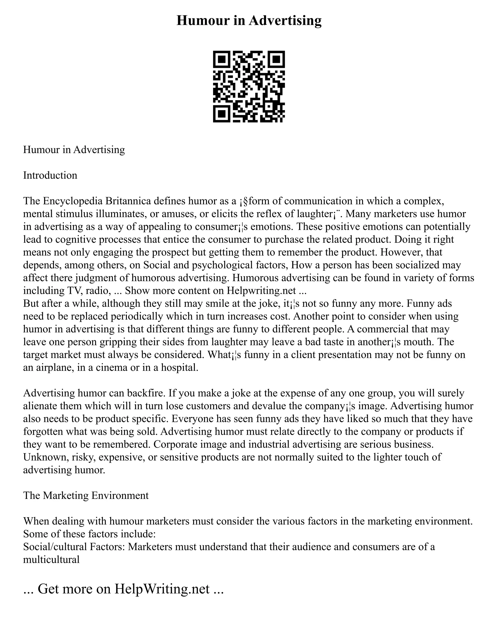 Humour in Advertising
Humour in Advertising
Introduction
The Encyclopedia Britannica defines humor as a ¡§form of communication in which a complex,
mental stimulus illuminates, or amuses, or elicits the reflex of laughter¡¨. Many marketers use humor
in advertising as a way of appealing to consumer¡¦s emotions. These positive emotions can potentially
lead to cognitive processes that entice the consumer to purchase the related product. Doing it right
means not only engaging the prospect but getting them to remember the product. However, that
depends, among others, on Social and psychological factors, How a person has been socialized may
affect there judgment of humorous advertising. Humorous advertising can be found in variety of forms
including TV, radio, ... Show more content on Helpwriting.net ...
But after a while, although they still may smile at the joke, it¡¦s not so funny any more. Funny ads
need to be replaced periodically which in turn increases cost. Another point to consider when using
humor in advertising is that different things are funny to different people. A commercial that may
leave one person gripping their sides from laughter may leave a bad taste in another¡¦s mouth. The
target market must always be considered. What¡¦s funny in a client presentation may not be funny on
an airplane, in a cinema or in a hospital.
Advertising humor can backfire. If you make a joke at the expense of any one group, you will surely
alienate them which will in turn lose customers and devalue the company¡¦s image. Advertising humor
also needs to be product specific. Everyone has seen funny ads they have liked so much that they have
forgotten what was being sold. Advertising humor must relate directly to the company or products if
they want to be remembered. Corporate image and industrial advertising are serious business.
Unknown, risky, expensive, or sensitive products are not normally suited to the lighter touch of
advertising humor.
The Marketing Environment
When dealing with humour marketers must consider the various factors in the marketing environment.
Some of these factors include:
Social/cultural Factors: Marketers must understand that their audience and consumers are of a
multicultural
... Get more on HelpWriting.net ...
 