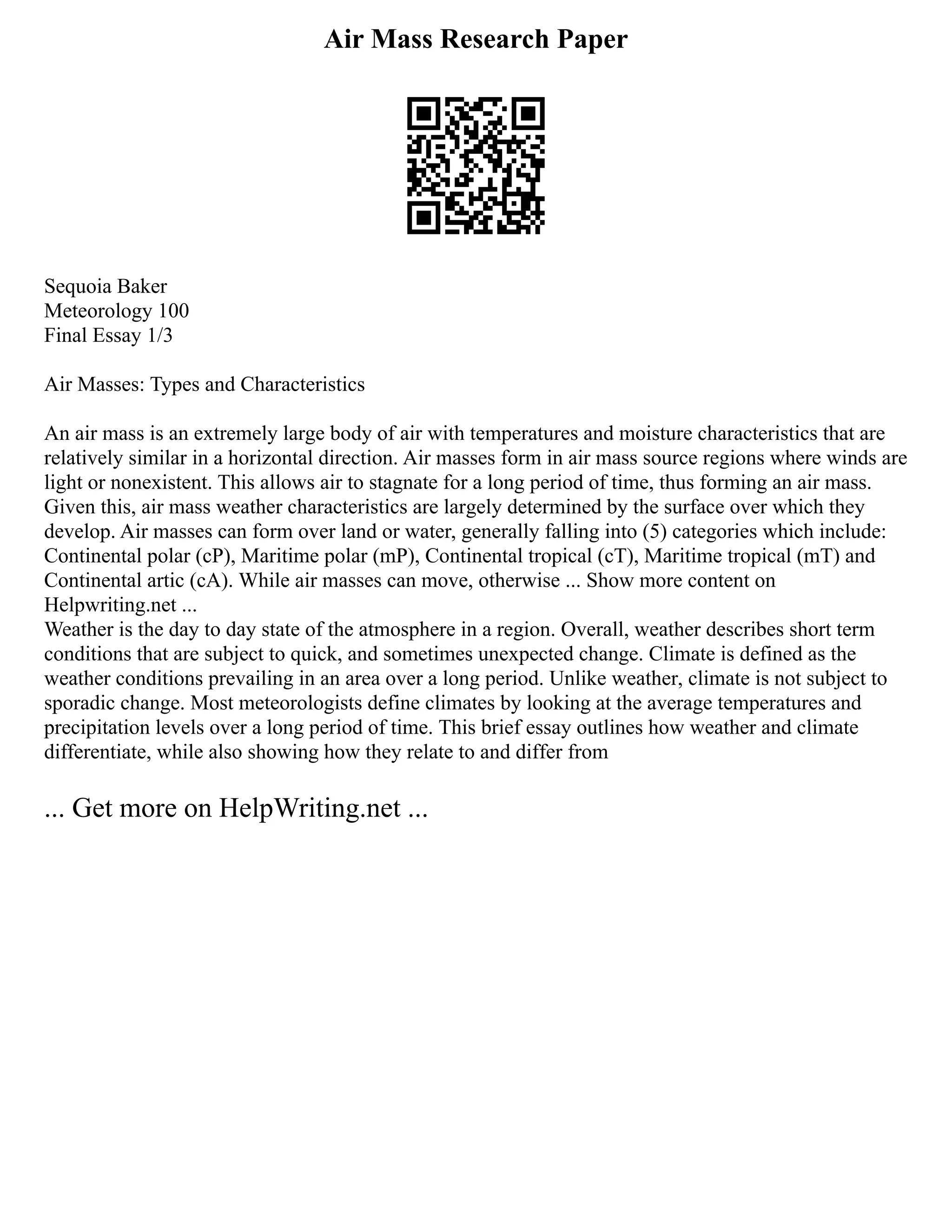 Air Mass Research Paper
Sequoia Baker
Meteorology 100
Final Essay 1/3
Air Masses: Types and Characteristics
An air mass is an extremely large body of air with temperatures and moisture characteristics that are
relatively similar in a horizontal direction. Air masses form in air mass source regions where winds are
light or nonexistent. This allows air to stagnate for a long period of time, thus forming an air mass.
Given this, air mass weather characteristics are largely determined by the surface over which they
develop. Air masses can form over land or water, generally falling into (5) categories which include:
Continental polar (cP), Maritime polar (mP), Continental tropical (cT), Maritime tropical (mT) and
Continental artic (cA). While air masses can move, otherwise ... Show more content on
Helpwriting.net ...
Weather is the day to day state of the atmosphere in a region. Overall, weather describes short term
conditions that are subject to quick, and sometimes unexpected change. Climate is defined as the
weather conditions prevailing in an area over a long period. Unlike weather, climate is not subject to
sporadic change. Most meteorologists define climates by looking at the average temperatures and
precipitation levels over a long period of time. This brief essay outlines how weather and climate
differentiate, while also showing how they relate to and differ from
... Get more on HelpWriting.net ...
 