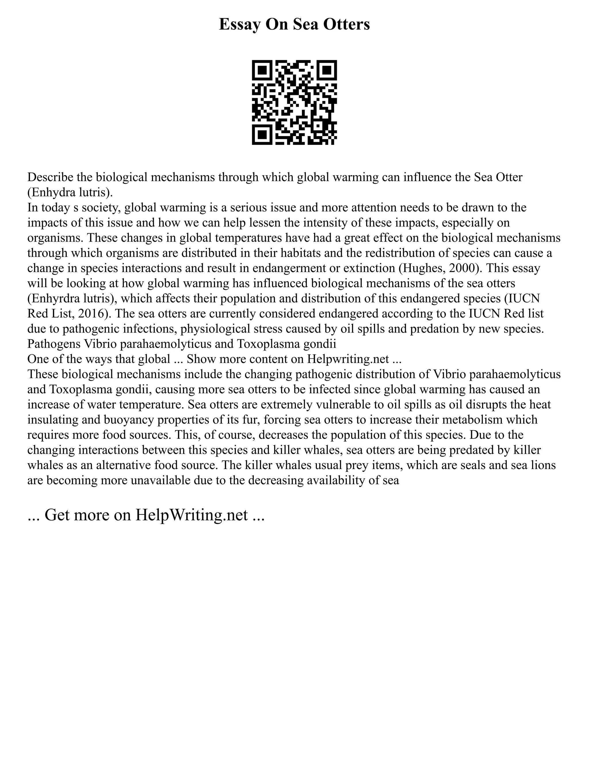 Essay On Sea Otters
Describe the biological mechanisms through which global warming can influence the Sea Otter
(Enhydra lutris).
In today s society, global warming is a serious issue and more attention needs to be drawn to the
impacts of this issue and how we can help lessen the intensity of these impacts, especially on
organisms. These changes in global temperatures have had a great effect on the biological mechanisms
through which organisms are distributed in their habitats and the redistribution of species can cause a
change in species interactions and result in endangerment or extinction (Hughes, 2000). This essay
will be looking at how global warming has influenced biological mechanisms of the sea otters
(Enhyrdra lutris), which affects their population and distribution of this endangered species (IUCN
Red List, 2016). The sea otters are currently considered endangered according to the IUCN Red list
due to pathogenic infections, physiological stress caused by oil spills and predation by new species.
Pathogens Vibrio parahaemolyticus and Toxoplasma gondii
One of the ways that global ... Show more content on Helpwriting.net ...
These biological mechanisms include the changing pathogenic distribution of Vibrio parahaemolyticus
and Toxoplasma gondii, causing more sea otters to be infected since global warming has caused an
increase of water temperature. Sea otters are extremely vulnerable to oil spills as oil disrupts the heat
insulating and buoyancy properties of its fur, forcing sea otters to increase their metabolism which
requires more food sources. This, of course, decreases the population of this species. Due to the
changing interactions between this species and killer whales, sea otters are being predated by killer
whales as an alternative food source. The killer whales usual prey items, which are seals and sea lions
are becoming more unavailable due to the decreasing availability of sea
... Get more on HelpWriting.net ...
 