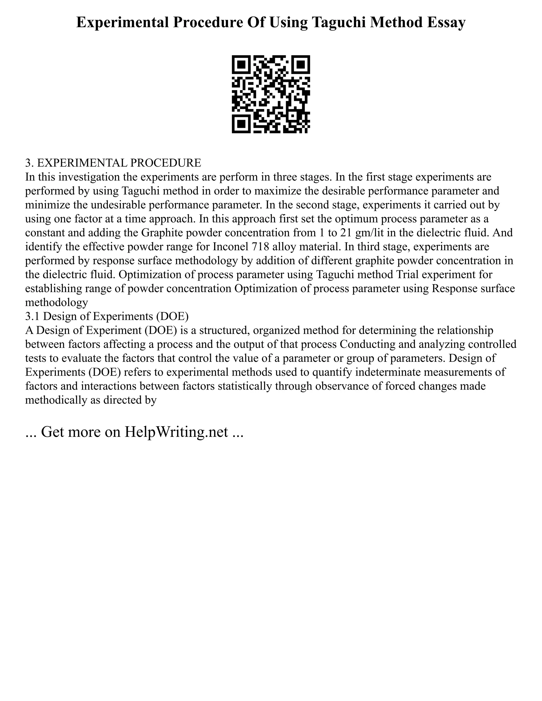 Experimental Procedure Of Using Taguchi Method Essay
3. EXPERIMENTAL PROCEDURE
In this investigation the experiments are perform in three stages. In the first stage experiments are
performed by using Taguchi method in order to maximize the desirable performance parameter and
minimize the undesirable performance parameter. In the second stage, experiments it carried out by
using one factor at a time approach. In this approach first set the optimum process parameter as a
constant and adding the Graphite powder concentration from 1 to 21 gm/lit in the dielectric fluid. And
identify the effective powder range for Inconel 718 alloy material. In third stage, experiments are
performed by response surface methodology by addition of different graphite powder concentration in
the dielectric fluid. Optimization of process parameter using Taguchi method Trial experiment for
establishing range of powder concentration Optimization of process parameter using Response surface
methodology
3.1 Design of Experiments (DOE)
A Design of Experiment (DOE) is a structured, organized method for determining the relationship
between factors affecting a process and the output of that process Conducting and analyzing controlled
tests to evaluate the factors that control the value of a parameter or group of parameters. Design of
Experiments (DOE) refers to experimental methods used to quantify indeterminate measurements of
factors and interactions between factors statistically through observance of forced changes made
methodically as directed by
... Get more on HelpWriting.net ...
 