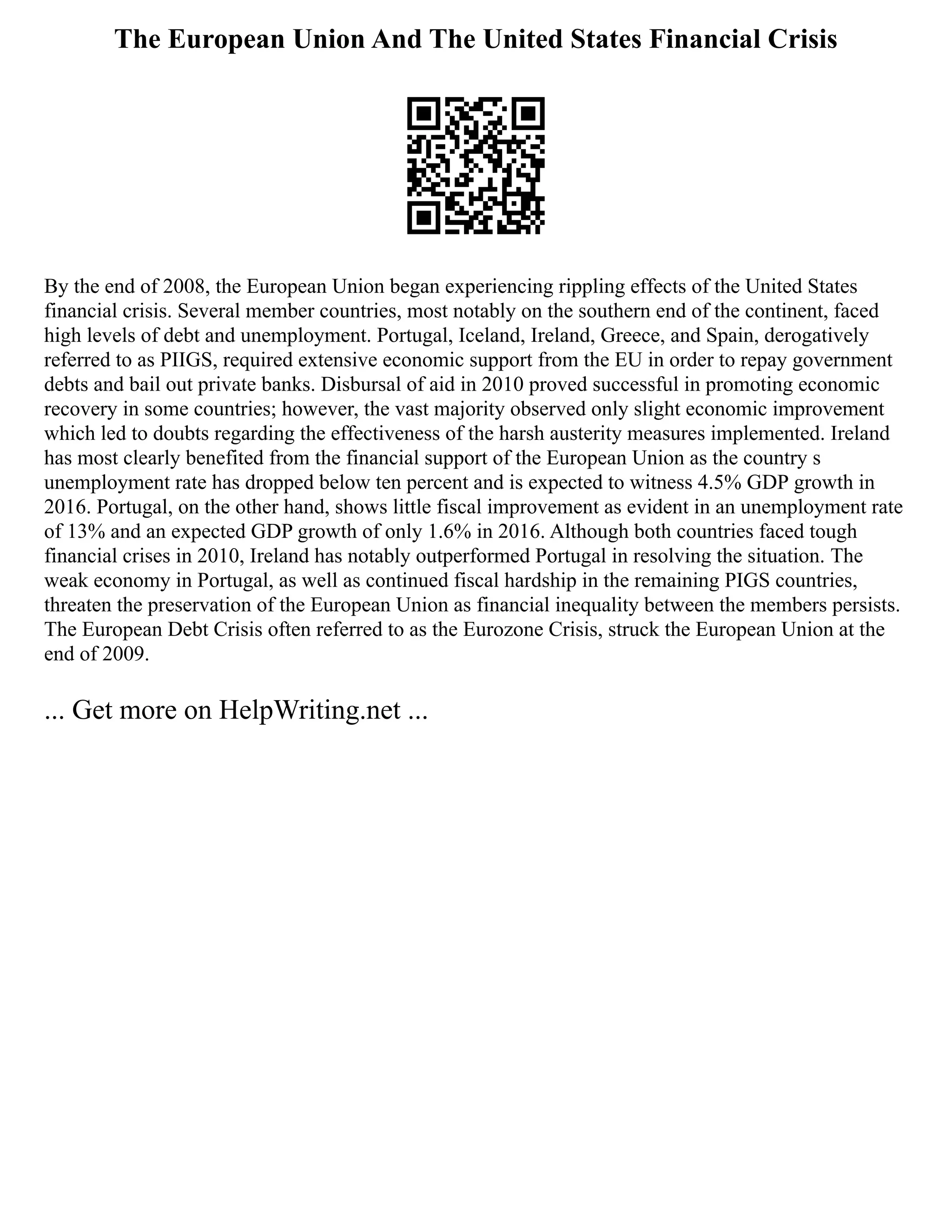 The European Union And The United States Financial Crisis
By the end of 2008, the European Union began experiencing rippling effects of the United States
financial crisis. Several member countries, most notably on the southern end of the continent, faced
high levels of debt and unemployment. Portugal, Iceland, Ireland, Greece, and Spain, derogatively
referred to as PIIGS, required extensive economic support from the EU in order to repay government
debts and bail out private banks. Disbursal of aid in 2010 proved successful in promoting economic
recovery in some countries; however, the vast majority observed only slight economic improvement
which led to doubts regarding the effectiveness of the harsh austerity measures implemented. Ireland
has most clearly benefited from the financial support of the European Union as the country s
unemployment rate has dropped below ten percent and is expected to witness 4.5% GDP growth in
2016. Portugal, on the other hand, shows little fiscal improvement as evident in an unemployment rate
of 13% and an expected GDP growth of only 1.6% in 2016. Although both countries faced tough
financial crises in 2010, Ireland has notably outperformed Portugal in resolving the situation. The
weak economy in Portugal, as well as continued fiscal hardship in the remaining PIGS countries,
threaten the preservation of the European Union as financial inequality between the members persists.
The European Debt Crisis often referred to as the Eurozone Crisis, struck the European Union at the
end of 2009.
... Get more on HelpWriting.net ...
 