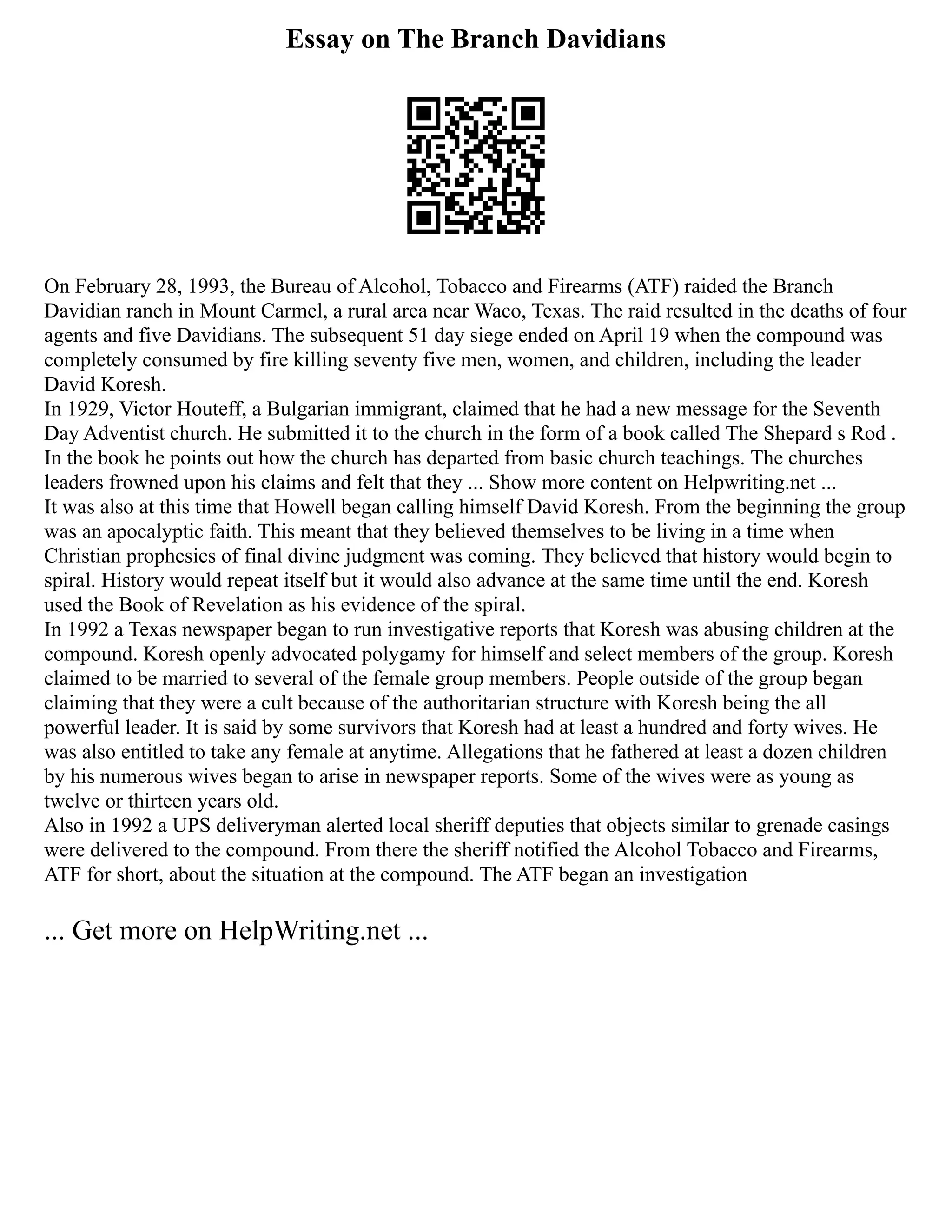 Essay on The Branch Davidians
On February 28, 1993, the Bureau of Alcohol, Tobacco and Firearms (ATF) raided the Branch
Davidian ranch in Mount Carmel, a rural area near Waco, Texas. The raid resulted in the deaths of four
agents and five Davidians. The subsequent 51 day siege ended on April 19 when the compound was
completely consumed by fire killing seventy five men, women, and children, including the leader
David Koresh.
In 1929, Victor Houteff, a Bulgarian immigrant, claimed that he had a new message for the Seventh
Day Adventist church. He submitted it to the church in the form of a book called The Shepard s Rod .
In the book he points out how the church has departed from basic church teachings. The churches
leaders frowned upon his claims and felt that they ... Show more content on Helpwriting.net ...
It was also at this time that Howell began calling himself David Koresh. From the beginning the group
was an apocalyptic faith. This meant that they believed themselves to be living in a time when
Christian prophesies of final divine judgment was coming. They believed that history would begin to
spiral. History would repeat itself but it would also advance at the same time until the end. Koresh
used the Book of Revelation as his evidence of the spiral.
In 1992 a Texas newspaper began to run investigative reports that Koresh was abusing children at the
compound. Koresh openly advocated polygamy for himself and select members of the group. Koresh
claimed to be married to several of the female group members. People outside of the group began
claiming that they were a cult because of the authoritarian structure with Koresh being the all
powerful leader. It is said by some survivors that Koresh had at least a hundred and forty wives. He
was also entitled to take any female at anytime. Allegations that he fathered at least a dozen children
by his numerous wives began to arise in newspaper reports. Some of the wives were as young as
twelve or thirteen years old.
Also in 1992 a UPS deliveryman alerted local sheriff deputies that objects similar to grenade casings
were delivered to the compound. From there the sheriff notified the Alcohol Tobacco and Firearms,
ATF for short, about the situation at the compound. The ATF began an investigation
... Get more on HelpWriting.net ...
 