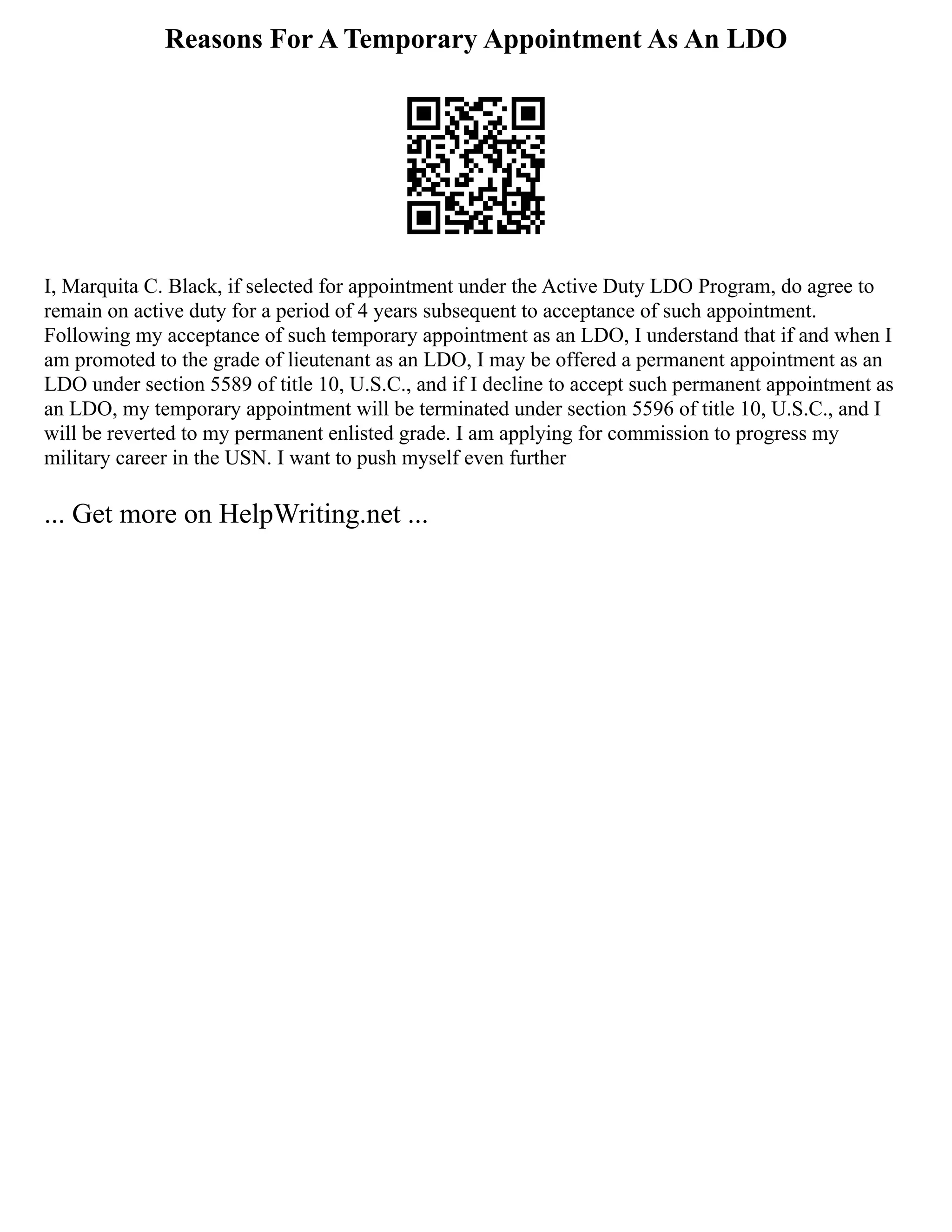 Reasons For A Temporary Appointment As An LDO
I, Marquita C. Black, if selected for appointment under the Active Duty LDO Program, do agree to
remain on active duty for a period of 4 years subsequent to acceptance of such appointment.
Following my acceptance of such temporary appointment as an LDO, I understand that if and when I
am promoted to the grade of lieutenant as an LDO, I may be offered a permanent appointment as an
LDO under section 5589 of title 10, U.S.C., and if I decline to accept such permanent appointment as
an LDO, my temporary appointment will be terminated under section 5596 of title 10, U.S.C., and I
will be reverted to my permanent enlisted grade. I am applying for commission to progress my
military career in the USN. I want to push myself even further
... Get more on HelpWriting.net ...
 
