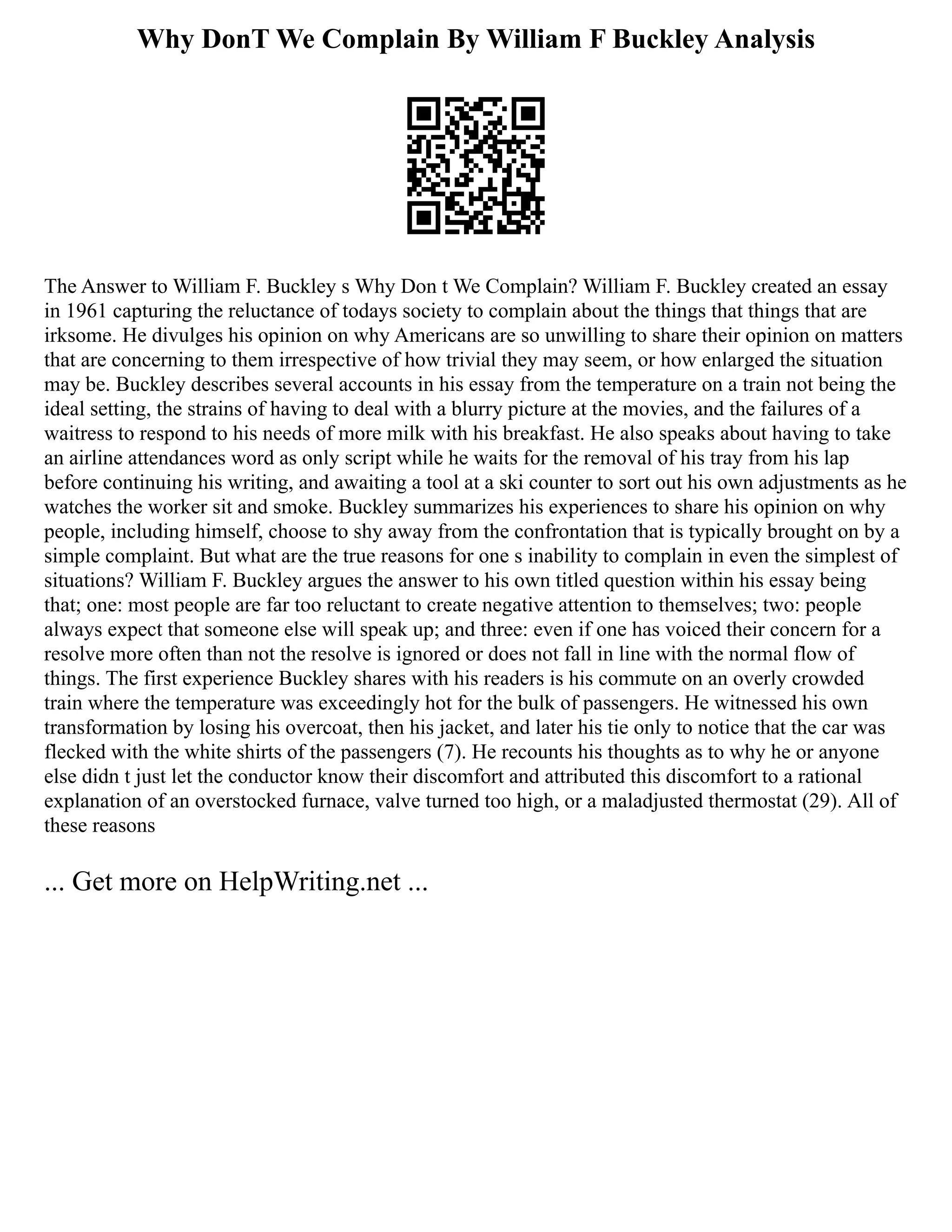 Why DonT We Complain By William F Buckley Analysis
The Answer to William F. Buckley s Why Don t We Complain? William F. Buckley created an essay
in 1961 capturing the reluctance of todays society to complain about the things that things that are
irksome. He divulges his opinion on why Americans are so unwilling to share their opinion on matters
that are concerning to them irrespective of how trivial they may seem, or how enlarged the situation
may be. Buckley describes several accounts in his essay from the temperature on a train not being the
ideal setting, the strains of having to deal with a blurry picture at the movies, and the failures of a
waitress to respond to his needs of more milk with his breakfast. He also speaks about having to take
an airline attendances word as only script while he waits for the removal of his tray from his lap
before continuing his writing, and awaiting a tool at a ski counter to sort out his own adjustments as he
watches the worker sit and smoke. Buckley summarizes his experiences to share his opinion on why
people, including himself, choose to shy away from the confrontation that is typically brought on by a
simple complaint. But what are the true reasons for one s inability to complain in even the simplest of
situations? William F. Buckley argues the answer to his own titled question within his essay being
that; one: most people are far too reluctant to create negative attention to themselves; two: people
always expect that someone else will speak up; and three: even if one has voiced their concern for a
resolve more often than not the resolve is ignored or does not fall in line with the normal flow of
things. The first experience Buckley shares with his readers is his commute on an overly crowded
train where the temperature was exceedingly hot for the bulk of passengers. He witnessed his own
transformation by losing his overcoat, then his jacket, and later his tie only to notice that the car was
flecked with the white shirts of the passengers (7). He recounts his thoughts as to why he or anyone
else didn t just let the conductor know their discomfort and attributed this discomfort to a rational
explanation of an overstocked furnace, valve turned too high, or a maladjusted thermostat (29). All of
these reasons
... Get more on HelpWriting.net ...
 