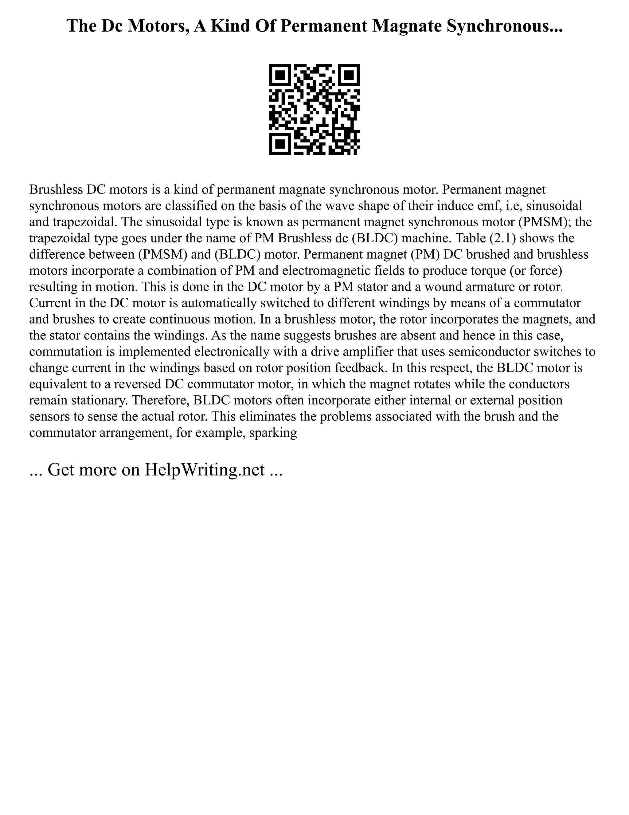 The Dc Motors, A Kind Of Permanent Magnate Synchronous...
Brushless DC motors is a kind of permanent magnate synchronous motor. Permanent magnet
synchronous motors are classified on the basis of the wave shape of their induce emf, i.e, sinusoidal
and trapezoidal. The sinusoidal type is known as permanent magnet synchronous motor (PMSM); the
trapezoidal type goes under the name of PM Brushless dc (BLDC) machine. Table (2.1) shows the
difference between (PMSM) and (BLDC) motor. Permanent magnet (PM) DC brushed and brushless
motors incorporate a combination of PM and electromagnetic fields to produce torque (or force)
resulting in motion. This is done in the DC motor by a PM stator and a wound armature or rotor.
Current in the DC motor is automatically switched to different windings by means of a commutator
and brushes to create continuous motion. In a brushless motor, the rotor incorporates the magnets, and
the stator contains the windings. As the name suggests brushes are absent and hence in this case,
commutation is implemented electronically with a drive amplifier that uses semiconductor switches to
change current in the windings based on rotor position feedback. In this respect, the BLDC motor is
equivalent to a reversed DC commutator motor, in which the magnet rotates while the conductors
remain stationary. Therefore, BLDC motors often incorporate either internal or external position
sensors to sense the actual rotor. This eliminates the problems associated with the brush and the
commutator arrangement, for example, sparking
... Get more on HelpWriting.net ...
 