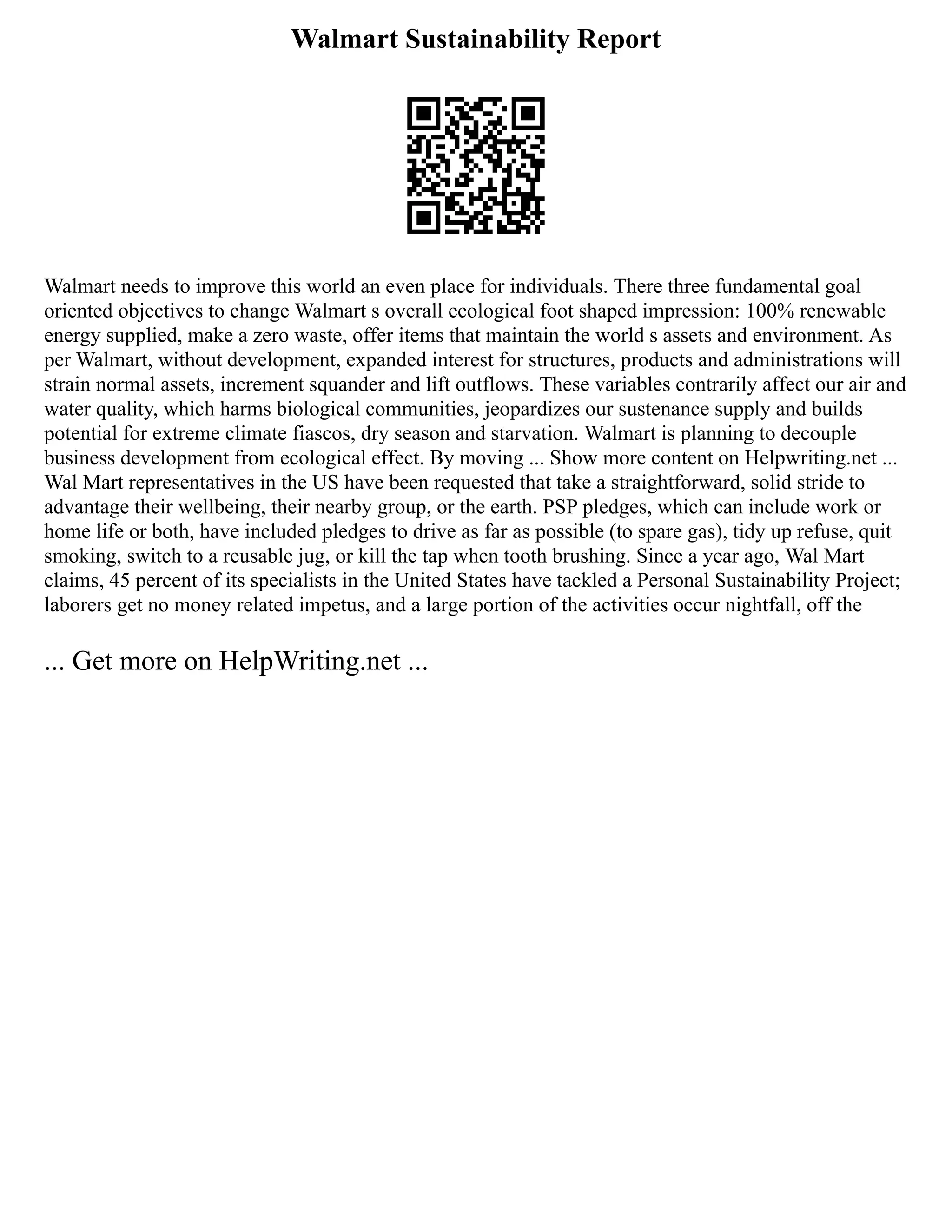 Walmart Sustainability Report
Walmart needs to improve this world an even place for individuals. There three fundamental goal
oriented objectives to change Walmart s overall ecological foot shaped impression: 100% renewable
energy supplied, make a zero waste, offer items that maintain the world s assets and environment. As
per Walmart, without development, expanded interest for structures, products and administrations will
strain normal assets, increment squander and lift outflows. These variables contrarily affect our air and
water quality, which harms biological communities, jeopardizes our sustenance supply and builds
potential for extreme climate fiascos, dry season and starvation. Walmart is planning to decouple
business development from ecological effect. By moving ... Show more content on Helpwriting.net ...
Wal Mart representatives in the US have been requested that take a straightforward, solid stride to
advantage their wellbeing, their nearby group, or the earth. PSP pledges, which can include work or
home life or both, have included pledges to drive as far as possible (to spare gas), tidy up refuse, quit
smoking, switch to a reusable jug, or kill the tap when tooth brushing. Since a year ago, Wal Mart
claims, 45 percent of its specialists in the United States have tackled a Personal Sustainability Project;
laborers get no money related impetus, and a large portion of the activities occur nightfall, off the
... Get more on HelpWriting.net ...
 