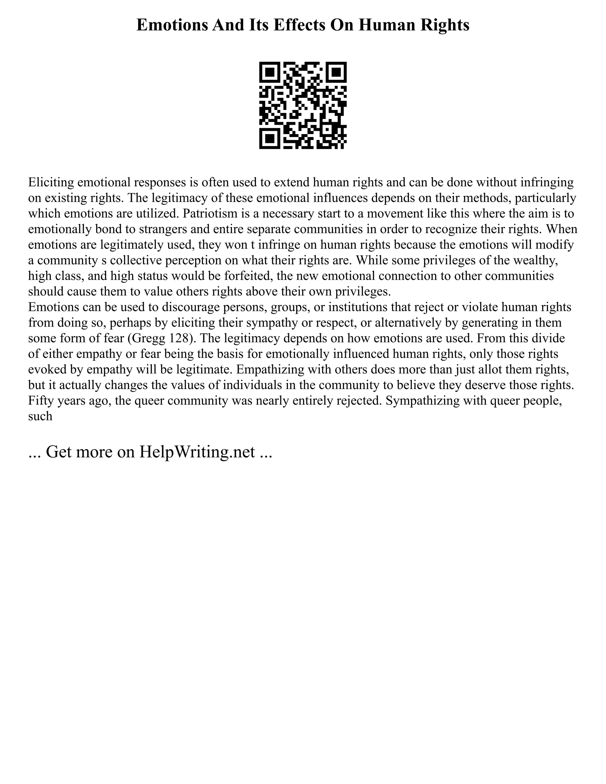 Emotions And Its Effects On Human Rights
Eliciting emotional responses is often used to extend human rights and can be done without infringing
on existing rights. The legitimacy of these emotional influences depends on their methods, particularly
which emotions are utilized. Patriotism is a necessary start to a movement like this where the aim is to
emotionally bond to strangers and entire separate communities in order to recognize their rights. When
emotions are legitimately used, they won t infringe on human rights because the emotions will modify
a community s collective perception on what their rights are. While some privileges of the wealthy,
high class, and high status would be forfeited, the new emotional connection to other communities
should cause them to value others rights above their own privileges.
Emotions can be used to discourage persons, groups, or institutions that reject or violate human rights
from doing so, perhaps by eliciting their sympathy or respect, or alternatively by generating in them
some form of fear (Gregg 128). The legitimacy depends on how emotions are used. From this divide
of either empathy or fear being the basis for emotionally influenced human rights, only those rights
evoked by empathy will be legitimate. Empathizing with others does more than just allot them rights,
but it actually changes the values of individuals in the community to believe they deserve those rights.
Fifty years ago, the queer community was nearly entirely rejected. Sympathizing with queer people,
such
... Get more on HelpWriting.net ...
 