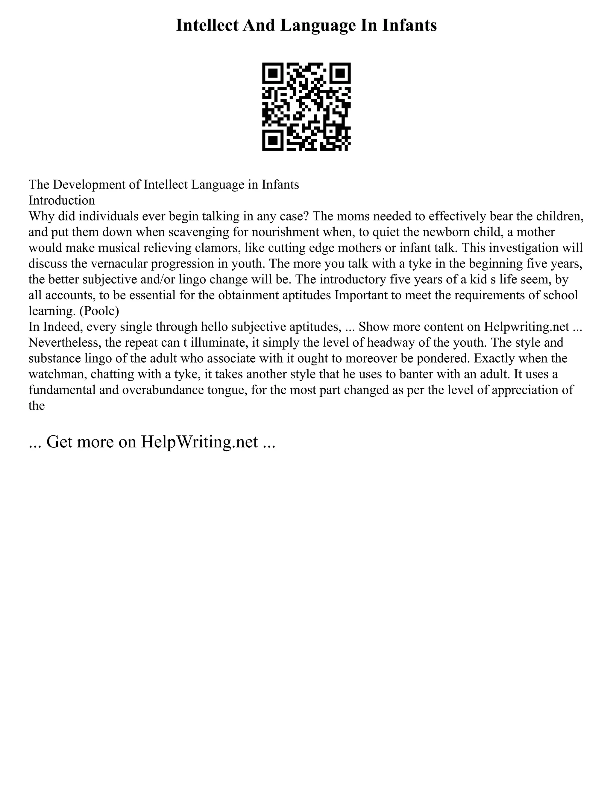 Intellect And Language In Infants
The Development of Intellect Language in Infants
Introduction
Why did individuals ever begin talking in any case? The moms needed to effectively bear the children,
and put them down when scavenging for nourishment when, to quiet the newborn child, a mother
would make musical relieving clamors, like cutting edge mothers or infant talk. This investigation will
discuss the vernacular progression in youth. The more you talk with a tyke in the beginning five years,
the better subjective and/or lingo change will be. The introductory five years of a kid s life seem, by
all accounts, to be essential for the obtainment aptitudes Important to meet the requirements of school
learning. (Poole)
In Indeed, every single through hello subjective aptitudes, ... Show more content on Helpwriting.net ...
Nevertheless, the repeat can t illuminate, it simply the level of headway of the youth. The style and
substance lingo of the adult who associate with it ought to moreover be pondered. Exactly when the
watchman, chatting with a tyke, it takes another style that he uses to banter with an adult. It uses a
fundamental and overabundance tongue, for the most part changed as per the level of appreciation of
the
... Get more on HelpWriting.net ...
 