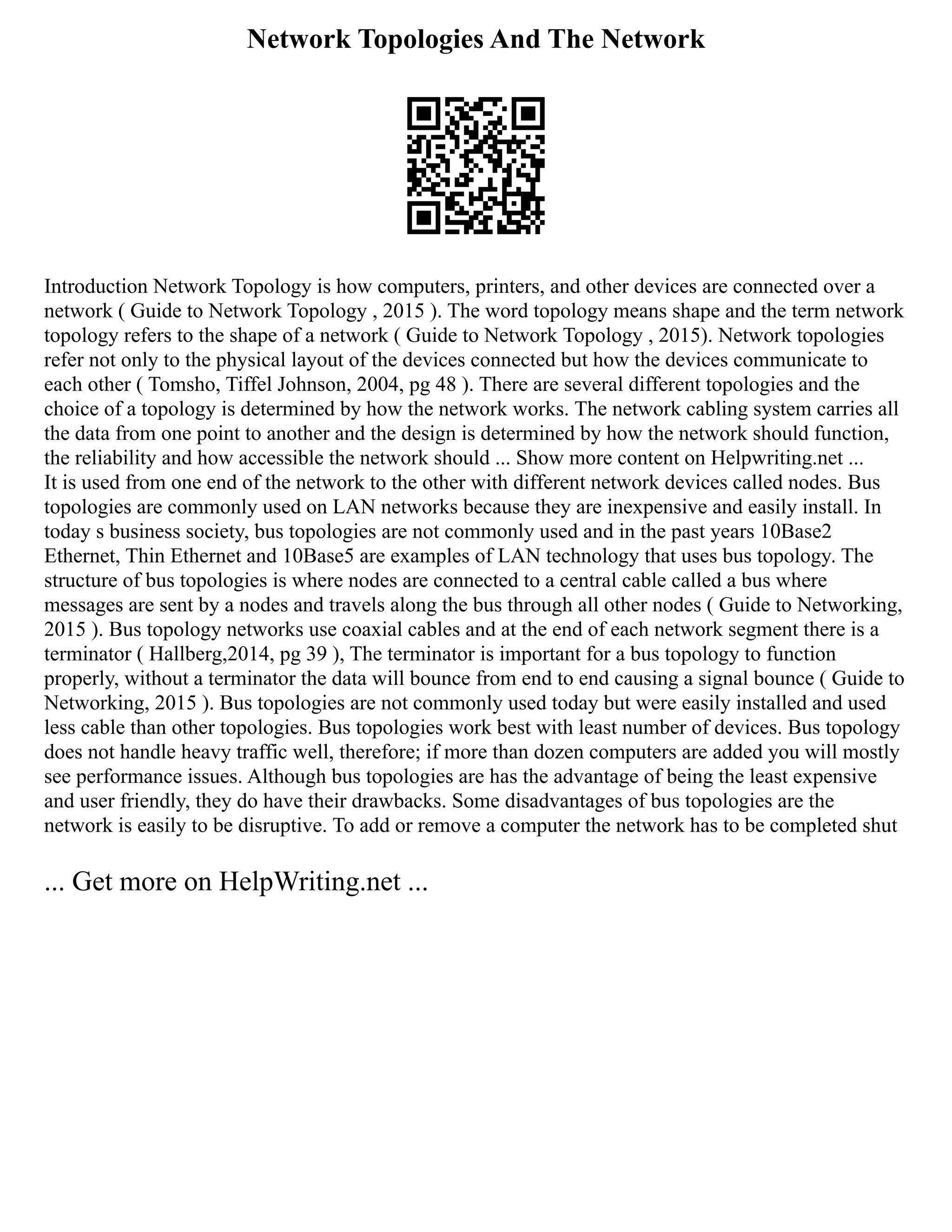 Network Topologies And The Network
Introduction Network Topology is how computers, printers, and other devices are connected over a
network ( Guide to Network Topology , 2015 ). The word topology means shape and the term network
topology refers to the shape of a network ( Guide to Network Topology , 2015). Network topologies
refer not only to the physical layout of the devices connected but how the devices communicate to
each other ( Tomsho, Tiffel Johnson, 2004, pg 48 ). There are several different topologies and the
choice of a topology is determined by how the network works. The network cabling system carries all
the data from one point to another and the design is determined by how the network should function,
the reliability and how accessible the network should ... Show more content on Helpwriting.net ...
It is used from one end of the network to the other with different network devices called nodes. Bus
topologies are commonly used on LAN networks because they are inexpensive and easily install. In
today s business society, bus topologies are not commonly used and in the past years 10Base2
Ethernet, Thin Ethernet and 10Base5 are examples of LAN technology that uses bus topology. The
structure of bus topologies is where nodes are connected to a central cable called a bus where
messages are sent by a nodes and travels along the bus through all other nodes ( Guide to Networking,
2015 ). Bus topology networks use coaxial cables and at the end of each network segment there is a
terminator ( Hallberg,2014, pg 39 ), The terminator is important for a bus topology to function
properly, without a terminator the data will bounce from end to end causing a signal bounce ( Guide to
Networking, 2015 ). Bus topologies are not commonly used today but were easily installed and used
less cable than other topologies. Bus topologies work best with least number of devices. Bus topology
does not handle heavy traffic well, therefore; if more than dozen computers are added you will mostly
see performance issues. Although bus topologies are has the advantage of being the least expensive
and user friendly, they do have their drawbacks. Some disadvantages of bus topologies are the
network is easily to be disruptive. To add or remove a computer the network has to be completed shut
... Get more on HelpWriting.net ...
 