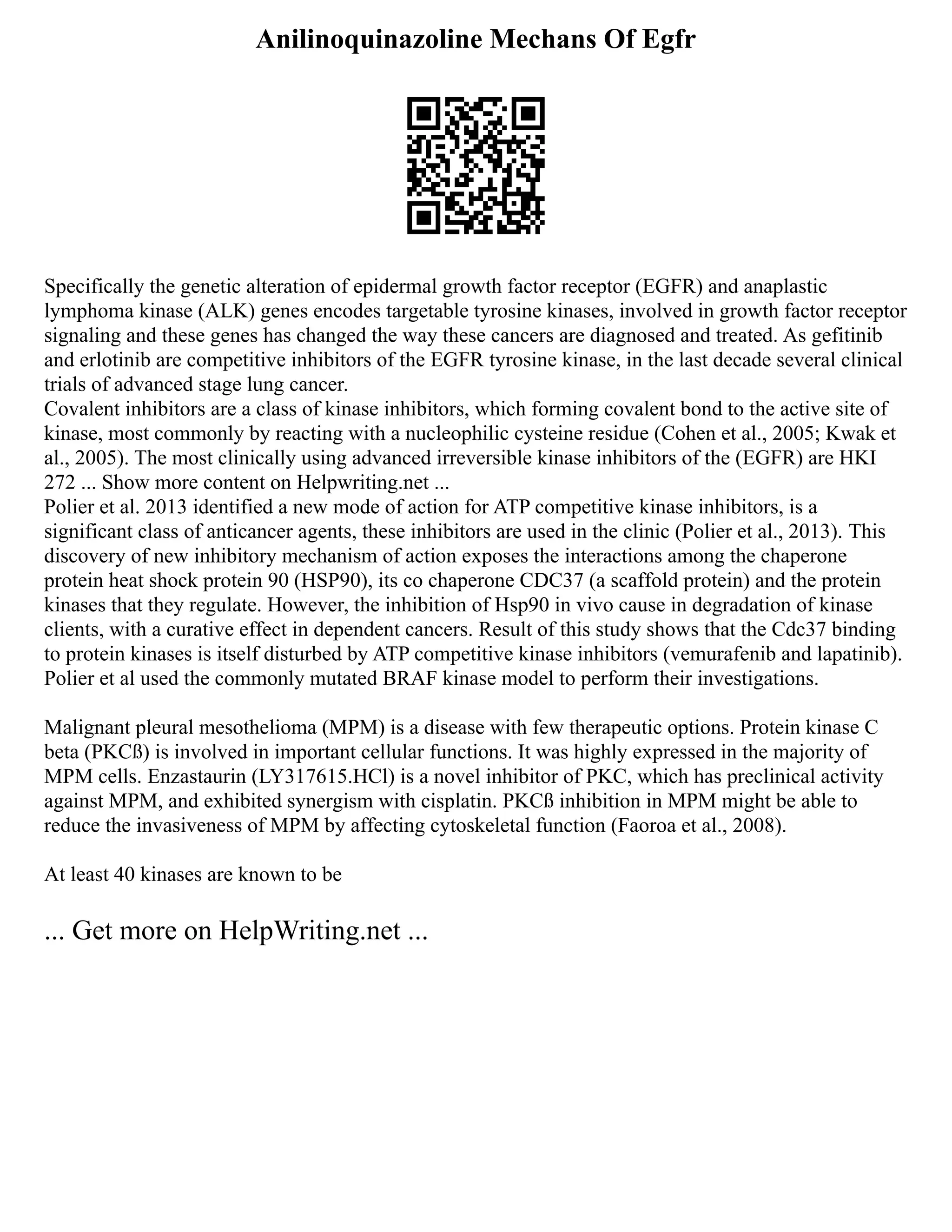 Anilinoquinazoline Mechans Of Egfr
Specifically the genetic alteration of epidermal growth factor receptor (EGFR) and anaplastic
lymphoma kinase (ALK) genes encodes targetable tyrosine kinases, involved in growth factor receptor
signaling and these genes has changed the way these cancers are diagnosed and treated. As gefitinib
and erlotinib are competitive inhibitors of the EGFR tyrosine kinase, in the last decade several clinical
trials of advanced stage lung cancer.
Covalent inhibitors are a class of kinase inhibitors, which forming covalent bond to the active site of
kinase, most commonly by reacting with a nucleophilic cysteine residue (Cohen et al., 2005; Kwak et
al., 2005). The most clinically using advanced irreversible kinase inhibitors of the (EGFR) are HKI
272 ... Show more content on Helpwriting.net ...
Polier et al. 2013 identified a new mode of action for ATP competitive kinase inhibitors, is a
significant class of anticancer agents, these inhibitors are used in the clinic (Polier et al., 2013). This
discovery of new inhibitory mechanism of action exposes the interactions among the chaperone
protein heat shock protein 90 (HSP90), its co chaperone CDC37 (a scaffold protein) and the protein
kinases that they regulate. However, the inhibition of Hsp90 in vivo cause in degradation of kinase
clients, with a curative effect in dependent cancers. Result of this study shows that the Cdc37 binding
to protein kinases is itself disturbed by ATP competitive kinase inhibitors (vemurafenib and lapatinib).
Polier et al used the commonly mutated BRAF kinase model to perform their investigations.
Malignant pleural mesothelioma (MPM) is a disease with few therapeutic options. Protein kinase C
beta (PKCß) is involved in important cellular functions. It was highly expressed in the majority of
MPM cells. Enzastaurin (LY317615.HCl) is a novel inhibitor of PKC, which has preclinical activity
against MPM, and exhibited synergism with cisplatin. PKCß inhibition in MPM might be able to
reduce the invasiveness of MPM by affecting cytoskeletal function (Faoroa et al., 2008).
At least 40 kinases are known to be
... Get more on HelpWriting.net ...
 