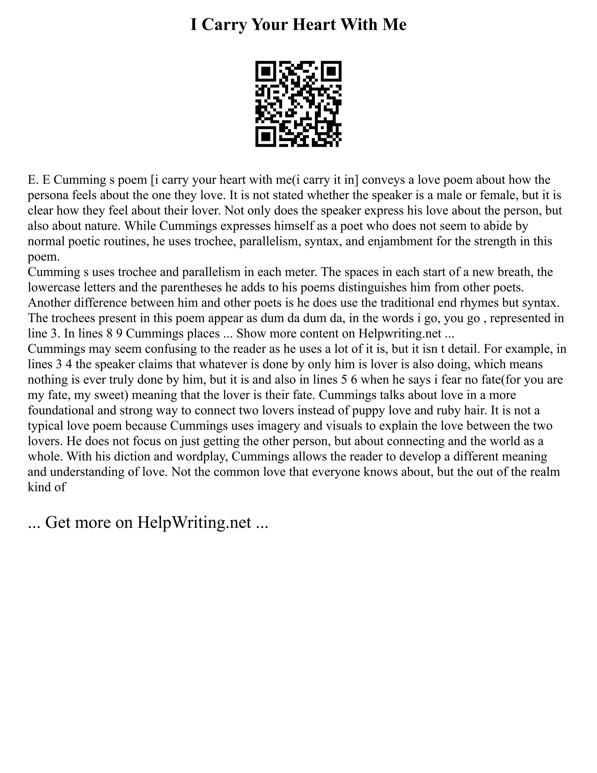 I Carry Your Heart With Me
E. E Cumming s poem [i carry your heart with me(i carry it in] conveys a love poem about how the
persona feels about the one they love. It is not stated whether the speaker is a male or female, but it is
clear how they feel about their lover. Not only does the speaker express his love about the person, but
also about nature. While Cummings expresses himself as a poet who does not seem to abide by
normal poetic routines, he uses trochee, parallelism, syntax, and enjambment for the strength in this
poem.
Cumming s uses trochee and parallelism in each meter. The spaces in each start of a new breath, the
lowercase letters and the parentheses he adds to his poems distinguishes him from other poets.
Another difference between him and other poets is he does use the traditional end rhymes but syntax.
The trochees present in this poem appear as dum da dum da, in the words i go, you go , represented in
line 3. In lines 8 9 Cummings places ... Show more content on Helpwriting.net ...
Cummings may seem confusing to the reader as he uses a lot of it is, but it isn t detail. For example, in
lines 3 4 the speaker claims that whatever is done by only him is lover is also doing, which means
nothing is ever truly done by him, but it is and also in lines 5 6 when he says i fear no fate(for you are
my fate, my sweet) meaning that the lover is their fate. Cummings talks about love in a more
foundational and strong way to connect two lovers instead of puppy love and ruby hair. It is not a
typical love poem because Cummings uses imagery and visuals to explain the love between the two
lovers. He does not focus on just getting the other person, but about connecting and the world as a
whole. With his diction and wordplay, Cummings allows the reader to develop a different meaning
and understanding of love. Not the common love that everyone knows about, but the out of the realm
kind of
... Get more on HelpWriting.net ...
 