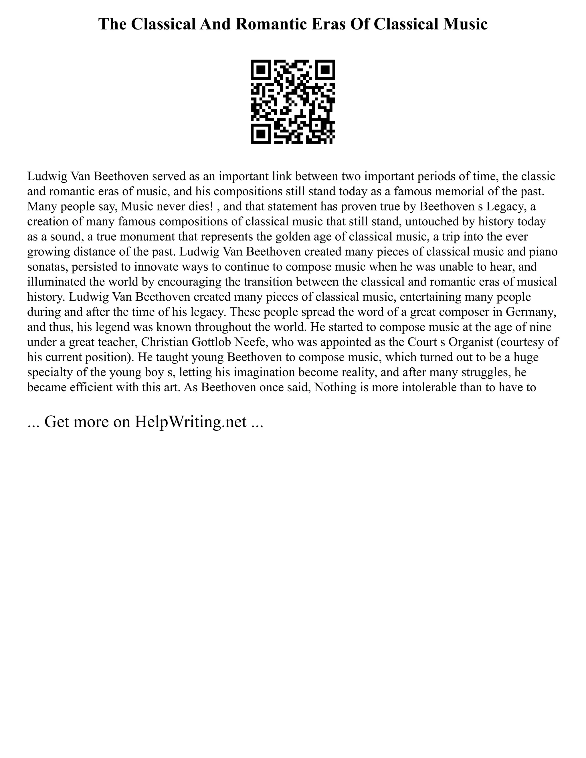 The Classical And Romantic Eras Of Classical Music
Ludwig Van Beethoven served as an important link between two important periods of time, the classic
and romantic eras of music, and his compositions still stand today as a famous memorial of the past.
Many people say, Music never dies! , and that statement has proven true by Beethoven s Legacy, a
creation of many famous compositions of classical music that still stand, untouched by history today
as a sound, a true monument that represents the golden age of classical music, a trip into the ever
growing distance of the past. Ludwig Van Beethoven created many pieces of classical music and piano
sonatas, persisted to innovate ways to continue to compose music when he was unable to hear, and
illuminated the world by encouraging the transition between the classical and romantic eras of musical
history. Ludwig Van Beethoven created many pieces of classical music, entertaining many people
during and after the time of his legacy. These people spread the word of a great composer in Germany,
and thus, his legend was known throughout the world. He started to compose music at the age of nine
under a great teacher, Christian Gottlob Neefe, who was appointed as the Court s Organist (courtesy of
his current position). He taught young Beethoven to compose music, which turned out to be a huge
specialty of the young boy s, letting his imagination become reality, and after many struggles, he
became efficient with this art. As Beethoven once said, Nothing is more intolerable than to have to
... Get more on HelpWriting.net ...
 