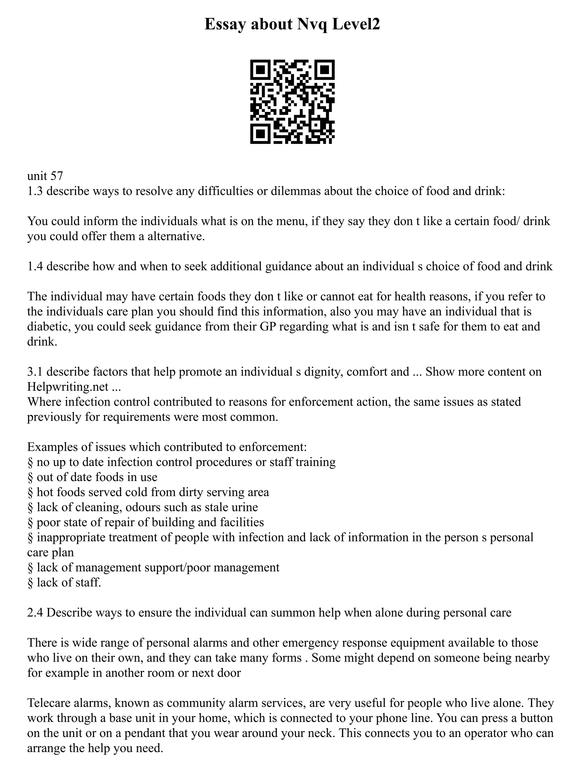 Essay about Nvq Level2
unit 57
1.3 describe ways to resolve any difficulties or dilemmas about the choice of food and drink:
You could inform the individuals what is on the menu, if they say they don t like a certain food/ drink
you could offer them a alternative.
1.4 describe how and when to seek additional guidance about an individual s choice of food and drink
The individual may have certain foods they don t like or cannot eat for health reasons, if you refer to
the individuals care plan you should find this information, also you may have an individual that is
diabetic, you could seek guidance from their GP regarding what is and isn t safe for them to eat and
drink.
3.1 describe factors that help promote an individual s dignity, comfort and ... Show more content on
Helpwriting.net ...
Where infection control contributed to reasons for enforcement action, the same issues as stated
previously for requirements were most common.
Examples of issues which contributed to enforcement:
§ no up to date infection control procedures or staff training
§ out of date foods in use
§ hot foods served cold from dirty serving area
§ lack of cleaning, odours such as stale urine
§ poor state of repair of building and facilities
§ inappropriate treatment of people with infection and lack of information in the person s personal
care plan
§ lack of management support/poor management
§ lack of staff.
2.4 Describe ways to ensure the individual can summon help when alone during personal care
There is wide range of personal alarms and other emergency response equipment available to those
who live on their own, and they can take many forms . Some might depend on someone being nearby
for example in another room or next door
Telecare alarms, known as community alarm services, are very useful for people who live alone. They
work through a base unit in your home, which is connected to your phone line. You can press a button
on the unit or on a pendant that you wear around your neck. This connects you to an operator who can
arrange the help you need.
 