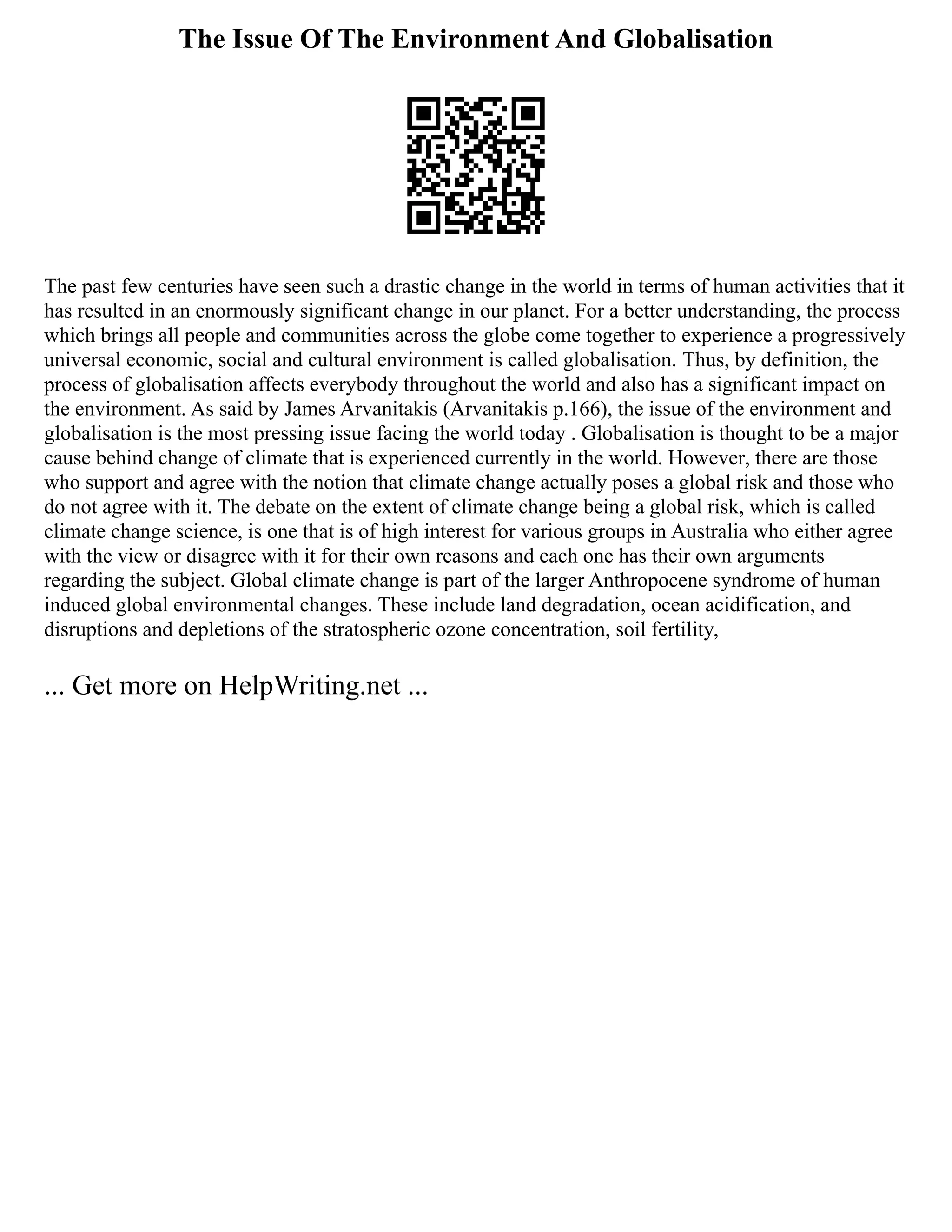 The Issue Of The Environment And Globalisation
The past few centuries have seen such a drastic change in the world in terms of human activities that it
has resulted in an enormously significant change in our planet. For a better understanding, the process
which brings all people and communities across the globe come together to experience a progressively
universal economic, social and cultural environment is called globalisation. Thus, by definition, the
process of globalisation affects everybody throughout the world and also has a significant impact on
the environment. As said by James Arvanitakis (Arvanitakis p.166), the issue of the environment and
globalisation is the most pressing issue facing the world today . Globalisation is thought to be a major
cause behind change of climate that is experienced currently in the world. However, there are those
who support and agree with the notion that climate change actually poses a global risk and those who
do not agree with it. The debate on the extent of climate change being a global risk, which is called
climate change science, is one that is of high interest for various groups in Australia who either agree
with the view or disagree with it for their own reasons and each one has their own arguments
regarding the subject. Global climate change is part of the larger Anthropocene syndrome of human
induced global environmental changes. These include land degradation, ocean acidification, and
disruptions and depletions of the stratospheric ozone concentration, soil fertility,
... Get more on HelpWriting.net ...
 