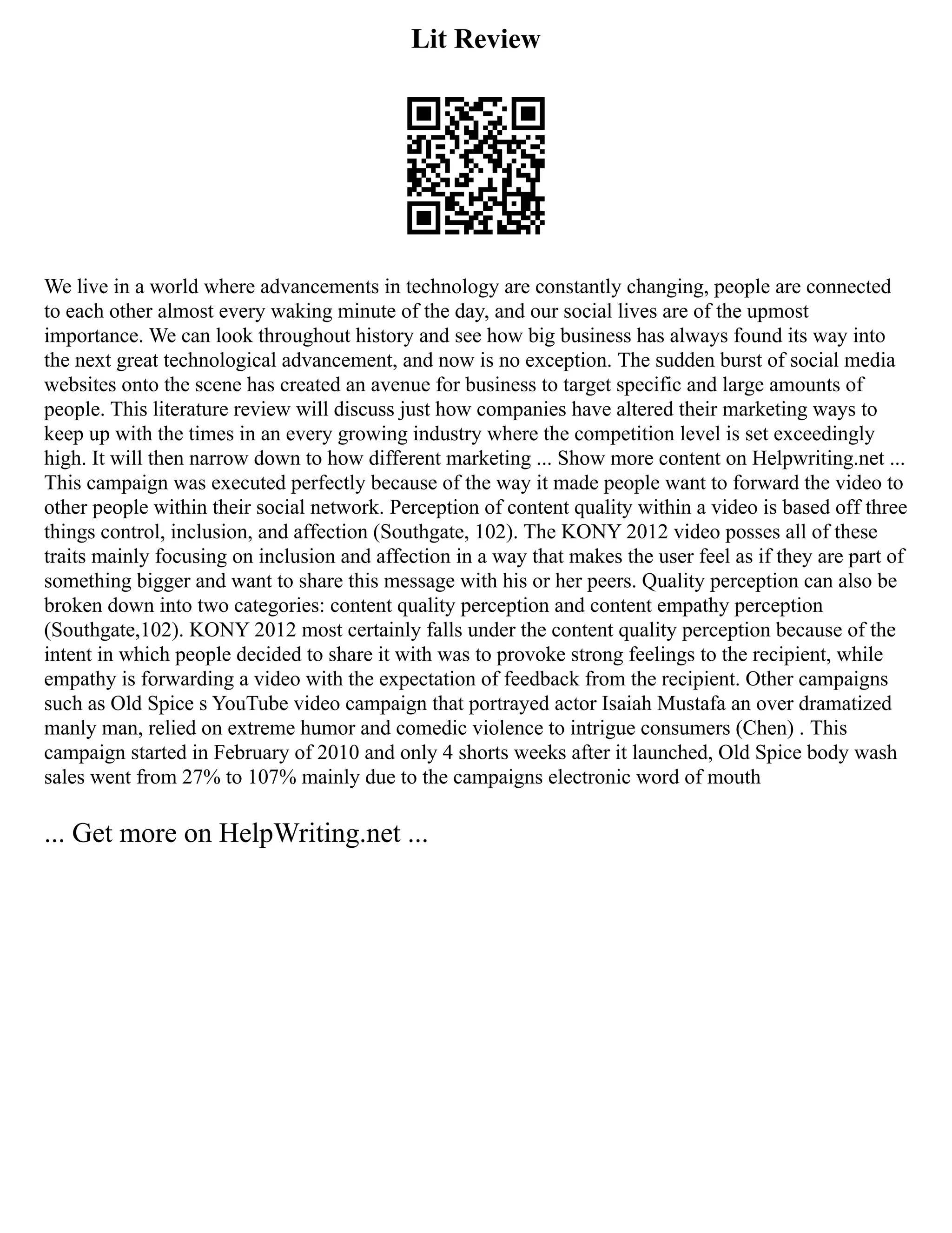 Lit Review
We live in a world where advancements in technology are constantly changing, people are connected
to each other almost every waking minute of the day, and our social lives are of the upmost
importance. We can look throughout history and see how big business has always found its way into
the next great technological advancement, and now is no exception. The sudden burst of social media
websites onto the scene has created an avenue for business to target specific and large amounts of
people. This literature review will discuss just how companies have altered their marketing ways to
keep up with the times in an every growing industry where the competition level is set exceedingly
high. It will then narrow down to how different marketing ... Show more content on Helpwriting.net ...
This campaign was executed perfectly because of the way it made people want to forward the video to
other people within their social network. Perception of content quality within a video is based off three
things control, inclusion, and affection (Southgate, 102). The KONY 2012 video posses all of these
traits mainly focusing on inclusion and affection in a way that makes the user feel as if they are part of
something bigger and want to share this message with his or her peers. Quality perception can also be
broken down into two categories: content quality perception and content empathy perception
(Southgate,102). KONY 2012 most certainly falls under the content quality perception because of the
intent in which people decided to share it with was to provoke strong feelings to the recipient, while
empathy is forwarding a video with the expectation of feedback from the recipient. Other campaigns
such as Old Spice s YouTube video campaign that portrayed actor Isaiah Mustafa an over dramatized
manly man, relied on extreme humor and comedic violence to intrigue consumers (Chen) . This
campaign started in February of 2010 and only 4 shorts weeks after it launched, Old Spice body wash
sales went from 27% to 107% mainly due to the campaigns electronic word of mouth
... Get more on HelpWriting.net ...
 
