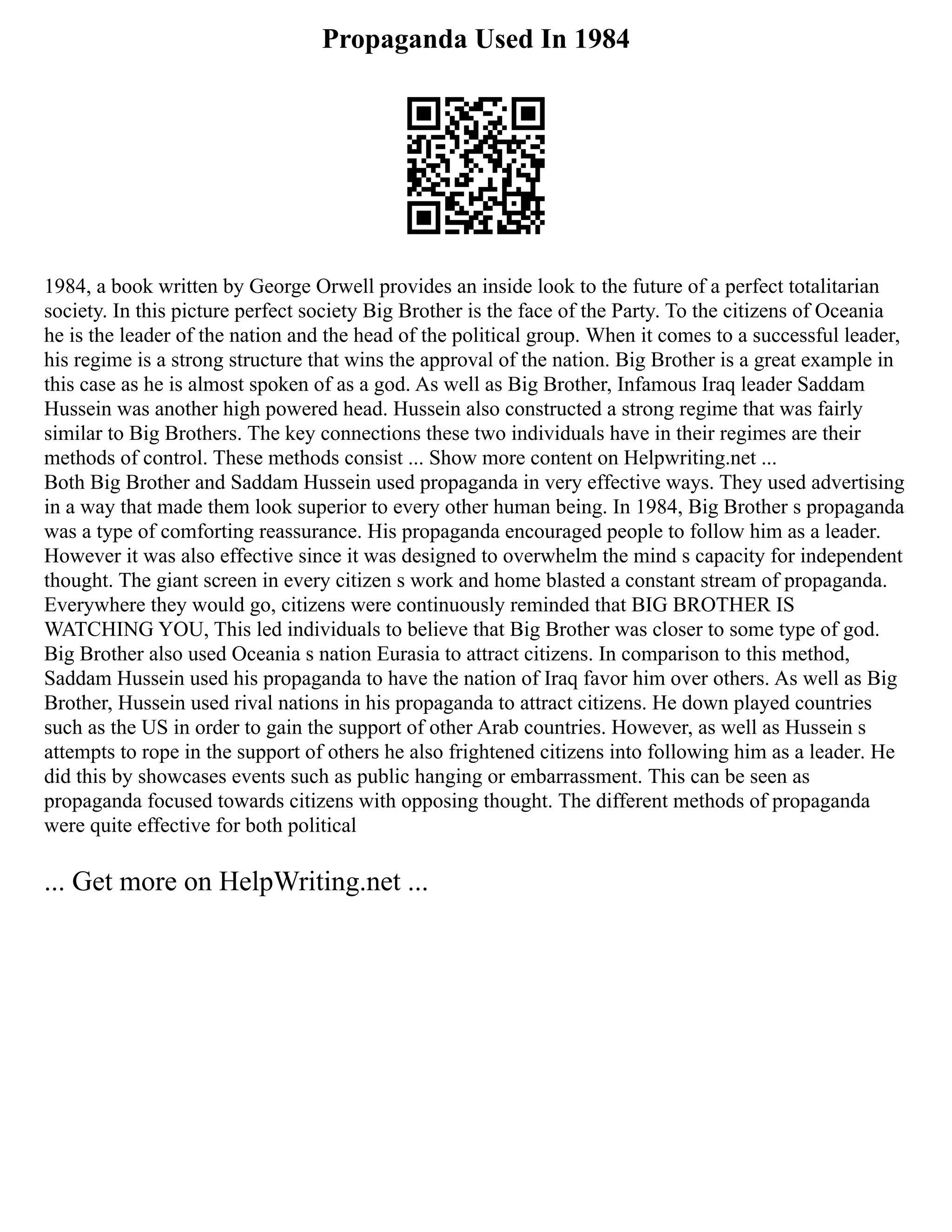Propaganda Used In 1984
1984, a book written by George Orwell provides an inside look to the future of a perfect totalitarian
society. In this picture perfect society Big Brother is the face of the Party. To the citizens of Oceania
he is the leader of the nation and the head of the political group. When it comes to a successful leader,
his regime is a strong structure that wins the approval of the nation. Big Brother is a great example in
this case as he is almost spoken of as a god. As well as Big Brother, Infamous Iraq leader Saddam
Hussein was another high powered head. Hussein also constructed a strong regime that was fairly
similar to Big Brothers. The key connections these two individuals have in their regimes are their
methods of control. These methods consist ... Show more content on Helpwriting.net ...
Both Big Brother and Saddam Hussein used propaganda in very effective ways. They used advertising
in a way that made them look superior to every other human being. In 1984, Big Brother s propaganda
was a type of comforting reassurance. His propaganda encouraged people to follow him as a leader.
However it was also effective since it was designed to overwhelm the mind s capacity for independent
thought. The giant screen in every citizen s work and home blasted a constant stream of propaganda.
Everywhere they would go, citizens were continuously reminded that BIG BROTHER IS
WATCHING YOU, This led individuals to believe that Big Brother was closer to some type of god.
Big Brother also used Oceania s nation Eurasia to attract citizens. In comparison to this method,
Saddam Hussein used his propaganda to have the nation of Iraq favor him over others. As well as Big
Brother, Hussein used rival nations in his propaganda to attract citizens. He down played countries
such as the US in order to gain the support of other Arab countries. However, as well as Hussein s
attempts to rope in the support of others he also frightened citizens into following him as a leader. He
did this by showcases events such as public hanging or embarrassment. This can be seen as
propaganda focused towards citizens with opposing thought. The different methods of propaganda
were quite effective for both political
... Get more on HelpWriting.net ...
 