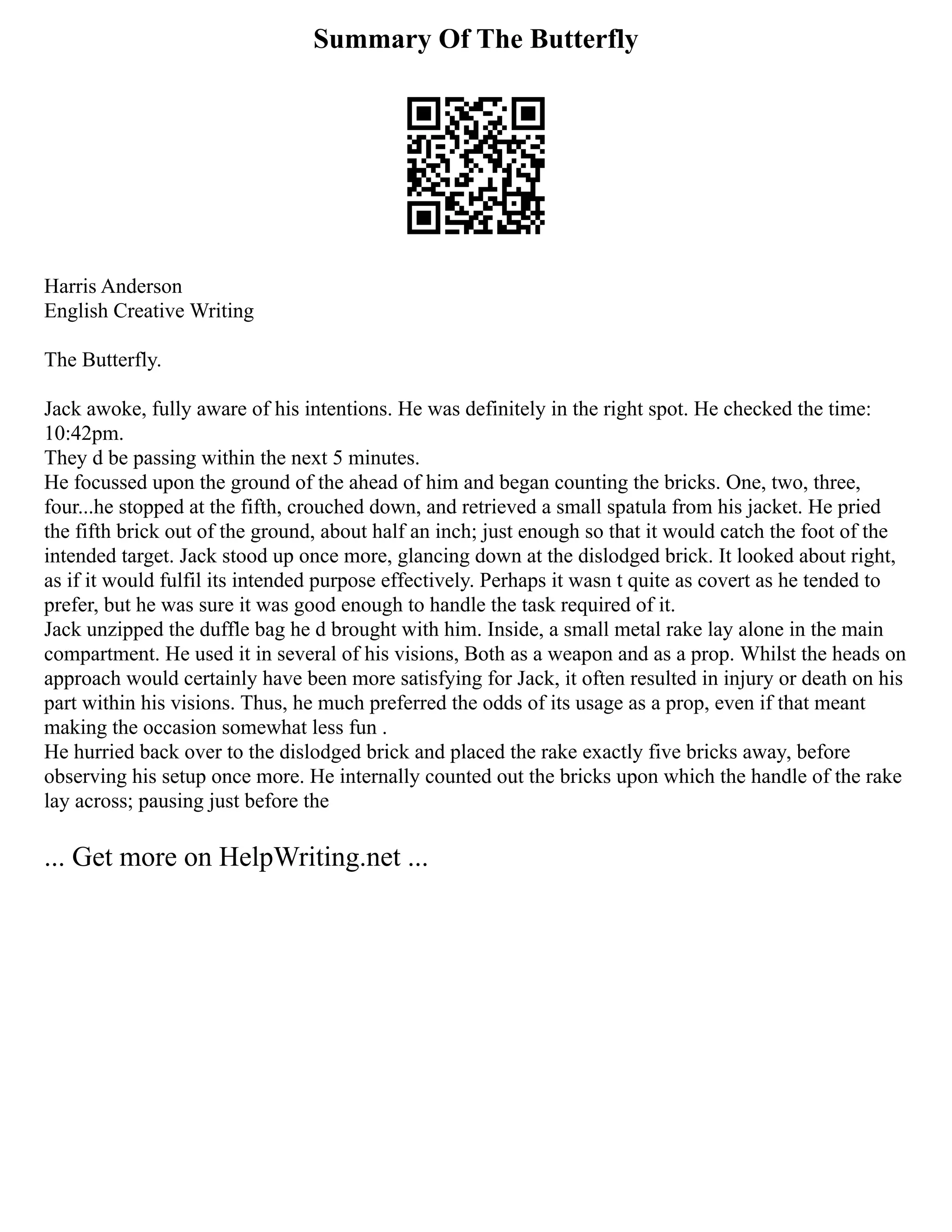 Summary Of The Butterfly
Harris Anderson
English Creative Writing
The Butterfly.
Jack awoke, fully aware of his intentions. He was definitely in the right spot. He checked the time:
10:42pm.
They d be passing within the next 5 minutes.
He focussed upon the ground of the ahead of him and began counting the bricks. One, two, three,
four...he stopped at the fifth, crouched down, and retrieved a small spatula from his jacket. He pried
the fifth brick out of the ground, about half an inch; just enough so that it would catch the foot of the
intended target. Jack stood up once more, glancing down at the dislodged brick. It looked about right,
as if it would fulfil its intended purpose effectively. Perhaps it wasn t quite as covert as he tended to
prefer, but he was sure it was good enough to handle the task required of it.
Jack unzipped the duffle bag he d brought with him. Inside, a small metal rake lay alone in the main
compartment. He used it in several of his visions, Both as a weapon and as a prop. Whilst the heads on
approach would certainly have been more satisfying for Jack, it often resulted in injury or death on his
part within his visions. Thus, he much preferred the odds of its usage as a prop, even if that meant
making the occasion somewhat less fun .
He hurried back over to the dislodged brick and placed the rake exactly five bricks away, before
observing his setup once more. He internally counted out the bricks upon which the handle of the rake
lay across; pausing just before the
... Get more on HelpWriting.net ...
 