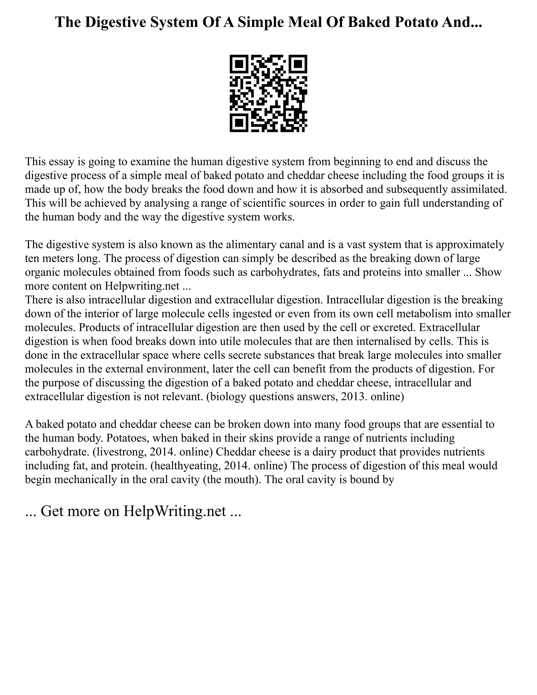 The Digestive System Of A Simple Meal Of Baked Potato And...
This essay is going to examine the human digestive system from beginning to end and discuss the
digestive process of a simple meal of baked potato and cheddar cheese including the food groups it is
made up of, how the body breaks the food down and how it is absorbed and subsequently assimilated.
This will be achieved by analysing a range of scientific sources in order to gain full understanding of
the human body and the way the digestive system works.
The digestive system is also known as the alimentary canal and is a vast system that is approximately
ten meters long. The process of digestion can simply be described as the breaking down of large
organic molecules obtained from foods such as carbohydrates, fats and proteins into smaller ... Show
more content on Helpwriting.net ...
There is also intracellular digestion and extracellular digestion. Intracellular digestion is the breaking
down of the interior of large molecule cells ingested or even from its own cell metabolism into smaller
molecules. Products of intracellular digestion are then used by the cell or excreted. Extracellular
digestion is when food breaks down into utile molecules that are then internalised by cells. This is
done in the extracellular space where cells secrete substances that break large molecules into smaller
molecules in the external environment, later the cell can benefit from the products of digestion. For
the purpose of discussing the digestion of a baked potato and cheddar cheese, intracellular and
extracellular digestion is not relevant. (biology questions answers, 2013. online)
A baked potato and cheddar cheese can be broken down into many food groups that are essential to
the human body. Potatoes, when baked in their skins provide a range of nutrients including
carbohydrate. (livestrong, 2014. online) Cheddar cheese is a dairy product that provides nutrients
including fat, and protein. (healthyeating, 2014. online) The process of digestion of this meal would
begin mechanically in the oral cavity (the mouth). The oral cavity is bound by
... Get more on HelpWriting.net ...
 