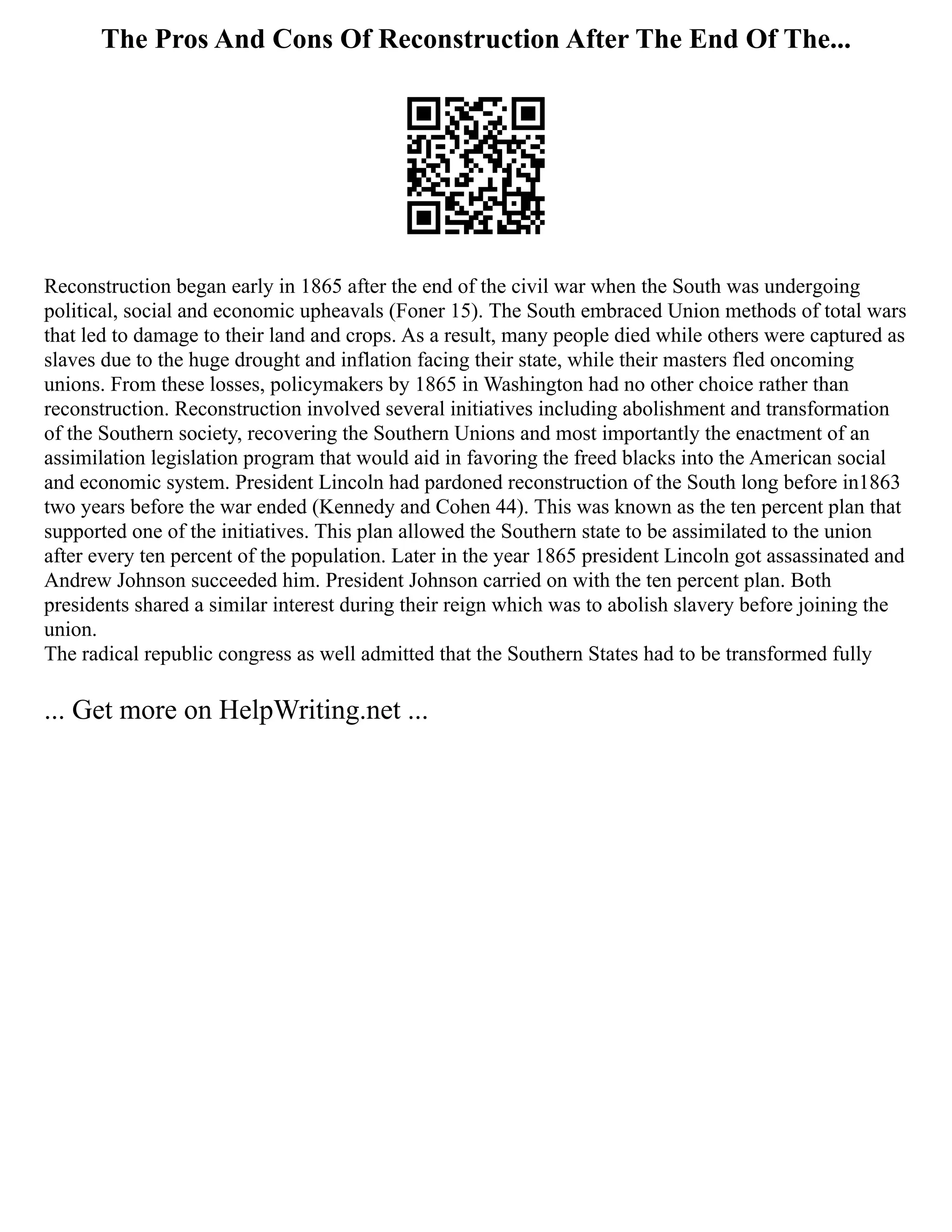 The Pros And Cons Of Reconstruction After The End Of The...
Reconstruction began early in 1865 after the end of the civil war when the South was undergoing
political, social and economic upheavals (Foner 15). The South embraced Union methods of total wars
that led to damage to their land and crops. As a result, many people died while others were captured as
slaves due to the huge drought and inflation facing their state, while their masters fled oncoming
unions. From these losses, policymakers by 1865 in Washington had no other choice rather than
reconstruction. Reconstruction involved several initiatives including abolishment and transformation
of the Southern society, recovering the Southern Unions and most importantly the enactment of an
assimilation legislation program that would aid in favoring the freed blacks into the American social
and economic system. President Lincoln had pardoned reconstruction of the South long before in1863
two years before the war ended (Kennedy and Cohen 44). This was known as the ten percent plan that
supported one of the initiatives. This plan allowed the Southern state to be assimilated to the union
after every ten percent of the population. Later in the year 1865 president Lincoln got assassinated and
Andrew Johnson succeeded him. President Johnson carried on with the ten percent plan. Both
presidents shared a similar interest during their reign which was to abolish slavery before joining the
union.
The radical republic congress as well admitted that the Southern States had to be transformed fully
... Get more on HelpWriting.net ...
 