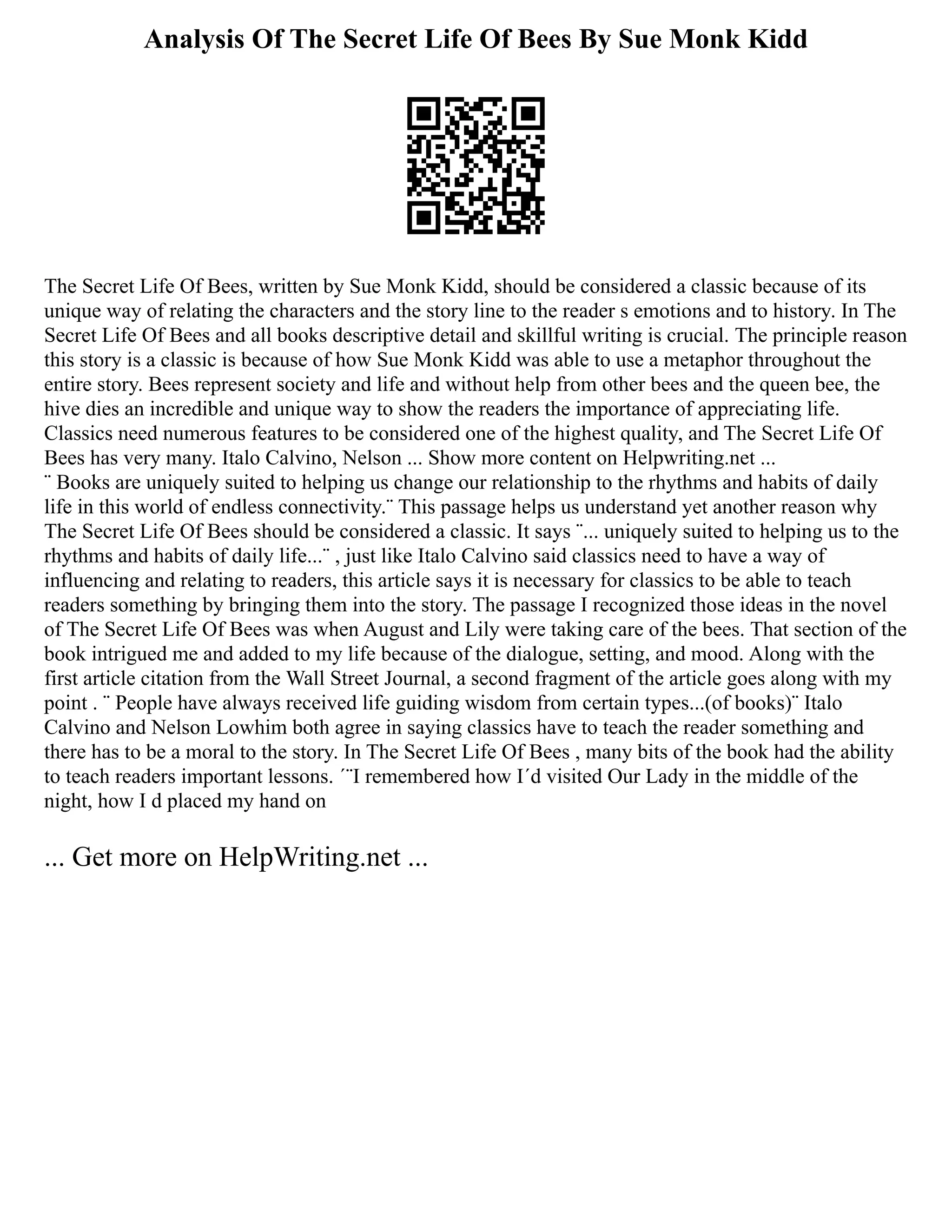 Analysis Of The Secret Life Of Bees By Sue Monk Kidd
The Secret Life Of Bees, written by Sue Monk Kidd, should be considered a classic because of its
unique way of relating the characters and the story line to the reader s emotions and to history. In The
Secret Life Of Bees and all books descriptive detail and skillful writing is crucial. The principle reason
this story is a classic is because of how Sue Monk Kidd was able to use a metaphor throughout the
entire story. Bees represent society and life and without help from other bees and the queen bee, the
hive dies an incredible and unique way to show the readers the importance of appreciating life.
Classics need numerous features to be considered one of the highest quality, and The Secret Life Of
Bees has very many. Italo Calvino, Nelson ... Show more content on Helpwriting.net ...
¨ Books are uniquely suited to helping us change our relationship to the rhythms and habits of daily
life in this world of endless connectivity.¨ This passage helps us understand yet another reason why
The Secret Life Of Bees should be considered a classic. It says ¨... uniquely suited to helping us to the
rhythms and habits of daily life...¨ , just like Italo Calvino said classics need to have a way of
influencing and relating to readers, this article says it is necessary for classics to be able to teach
readers something by bringing them into the story. The passage I recognized those ideas in the novel
of The Secret Life Of Bees was when August and Lily were taking care of the bees. That section of the
book intrigued me and added to my life because of the dialogue, setting, and mood. Along with the
first article citation from the Wall Street Journal, a second fragment of the article goes along with my
point . ¨ People have always received life guiding wisdom from certain types...(of books)¨ Italo
Calvino and Nelson Lowhim both agree in saying classics have to teach the reader something and
there has to be a moral to the story. In The Secret Life Of Bees , many bits of the book had the ability
to teach readers important lessons. ´¨I remembered how I´d visited Our Lady in the middle of the
night, how I d placed my hand on
... Get more on HelpWriting.net ...
 