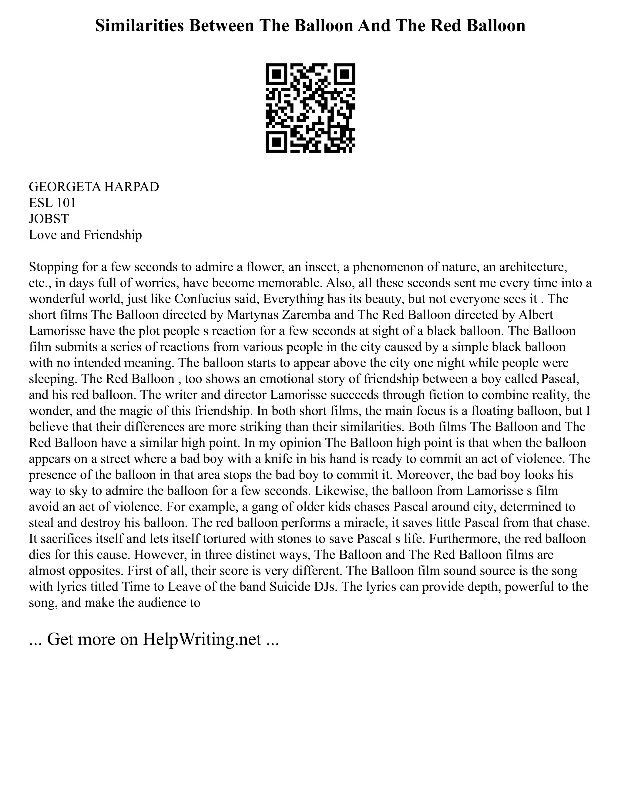 Similarities Between The Balloon And The Red Balloon
GEORGETA HARPAD
ESL 101
JOBST
Love and Friendship
Stopping for a few seconds to admire a flower, an insect, a phenomenon of nature, an architecture,
etc., in days full of worries, have become memorable. Also, all these seconds sent me every time into a
wonderful world, just like Confucius said, Everything has its beauty, but not everyone sees it . The
short films The Balloon directed by Martynas Zaremba and The Red Balloon directed by Albert
Lamorisse have the plot people s reaction for a few seconds at sight of a black balloon. The Balloon
film submits a series of reactions from various people in the city caused by a simple black balloon
with no intended meaning. The balloon starts to appear above the city one night while people were
sleeping. The Red Balloon , too shows an emotional story of friendship between a boy called Pascal,
and his red balloon. The writer and director Lamorisse succeeds through fiction to combine reality, the
wonder, and the magic of this friendship. In both short films, the main focus is a floating balloon, but I
believe that their differences are more striking than their similarities. Both films The Balloon and The
Red Balloon have a similar high point. In my opinion The Balloon high point is that when the balloon
appears on a street where a bad boy with a knife in his hand is ready to commit an act of violence. The
presence of the balloon in that area stops the bad boy to commit it. Moreover, the bad boy looks his
way to sky to admire the balloon for a few seconds. Likewise, the balloon from Lamorisse s film
avoid an act of violence. For example, a gang of older kids chases Pascal around city, determined to
steal and destroy his balloon. The red balloon performs a miracle, it saves little Pascal from that chase.
It sacrifices itself and lets itself tortured with stones to save Pascal s life. Furthermore, the red balloon
dies for this cause. However, in three distinct ways, The Balloon and The Red Balloon films are
almost opposites. First of all, their score is very different. The Balloon film sound source is the song
with lyrics titled Time to Leave of the band Suicide DJs. The lyrics can provide depth, powerful to the
song, and make the audience to
... Get more on HelpWriting.net ...
 