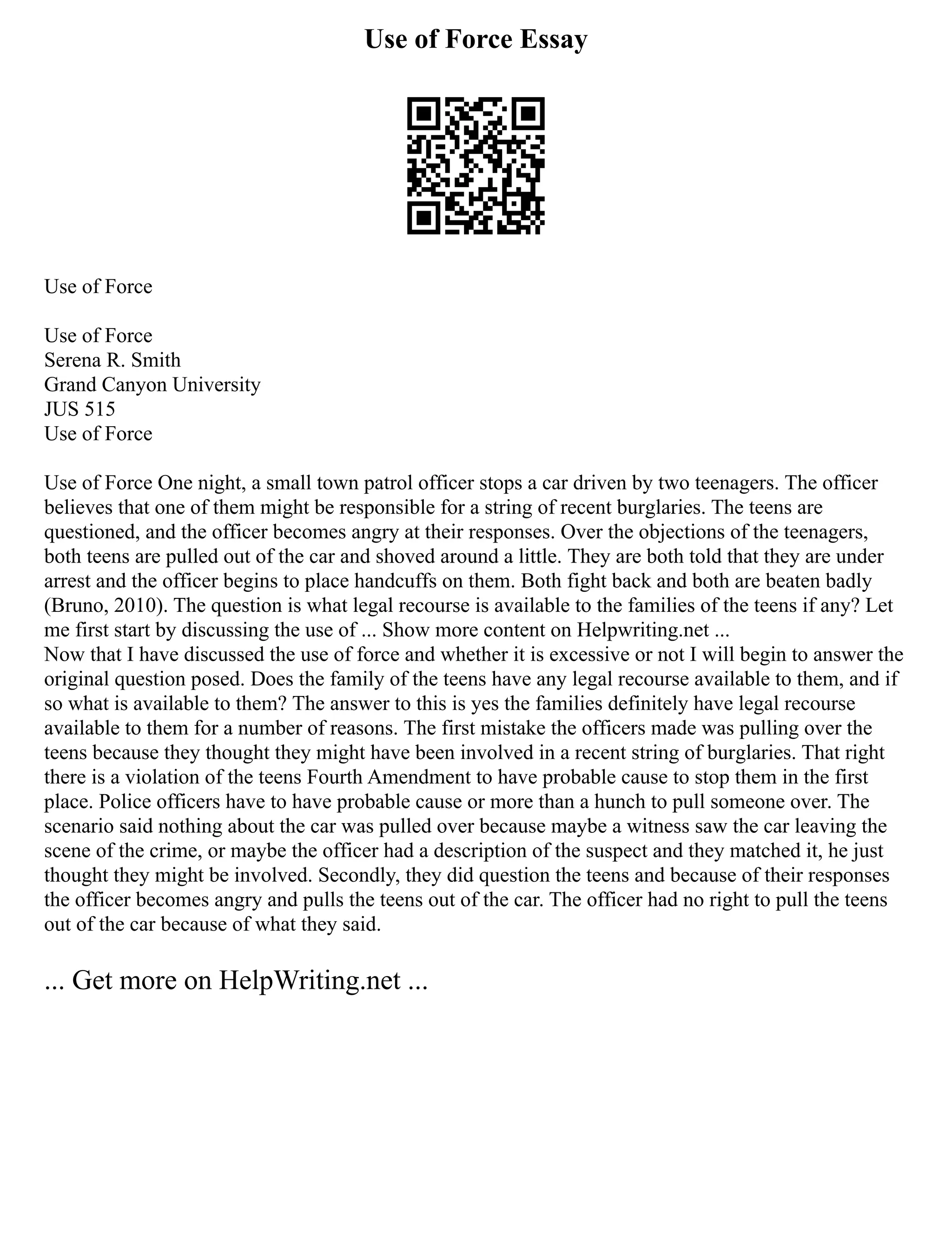Use of Force Essay
Use of Force
Use of Force
Serena R. Smith
Grand Canyon University
JUS 515
Use of Force
Use of Force One night, a small town patrol officer stops a car driven by two teenagers. The officer
believes that one of them might be responsible for a string of recent burglaries. The teens are
questioned, and the officer becomes angry at their responses. Over the objections of the teenagers,
both teens are pulled out of the car and shoved around a little. They are both told that they are under
arrest and the officer begins to place handcuffs on them. Both fight back and both are beaten badly
(Bruno, 2010). The question is what legal recourse is available to the families of the teens if any? Let
me first start by discussing the use of ... Show more content on Helpwriting.net ...
Now that I have discussed the use of force and whether it is excessive or not I will begin to answer the
original question posed. Does the family of the teens have any legal recourse available to them, and if
so what is available to them? The answer to this is yes the families definitely have legal recourse
available to them for a number of reasons. The first mistake the officers made was pulling over the
teens because they thought they might have been involved in a recent string of burglaries. That right
there is a violation of the teens Fourth Amendment to have probable cause to stop them in the first
place. Police officers have to have probable cause or more than a hunch to pull someone over. The
scenario said nothing about the car was pulled over because maybe a witness saw the car leaving the
scene of the crime, or maybe the officer had a description of the suspect and they matched it, he just
thought they might be involved. Secondly, they did question the teens and because of their responses
the officer becomes angry and pulls the teens out of the car. The officer had no right to pull the teens
out of the car because of what they said.
... Get more on HelpWriting.net ...
 