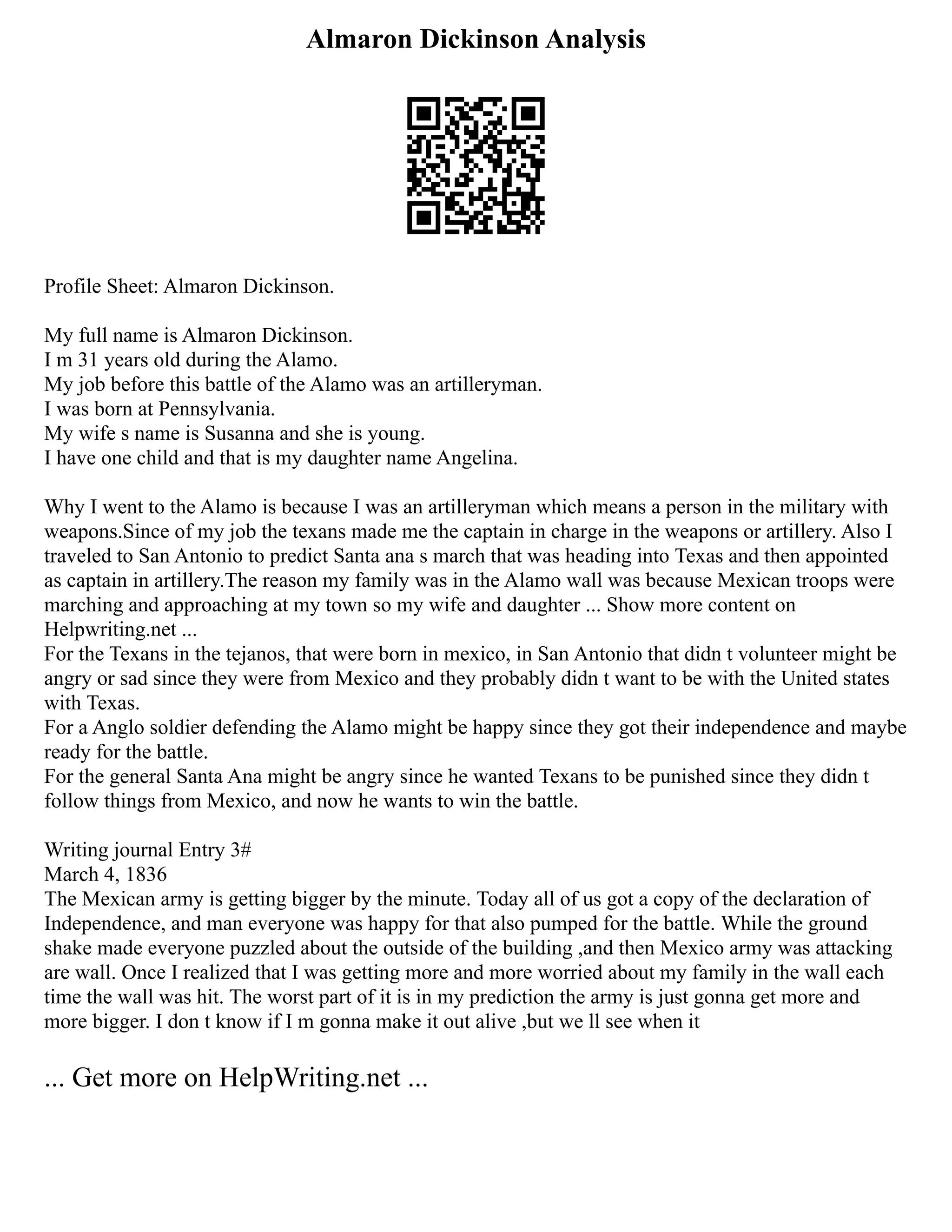Almaron Dickinson Analysis
Profile Sheet: Almaron Dickinson.
My full name is Almaron Dickinson.
I m 31 years old during the Alamo.
My job before this battle of the Alamo was an artilleryman.
I was born at Pennsylvania.
My wife s name is Susanna and she is young.
I have one child and that is my daughter name Angelina.
Why I went to the Alamo is because I was an artilleryman which means a person in the military with
weapons.Since of my job the texans made me the captain in charge in the weapons or artillery. Also I
traveled to San Antonio to predict Santa ana s march that was heading into Texas and then appointed
as captain in artillery.The reason my family was in the Alamo wall was because Mexican troops were
marching and approaching at my town so my wife and daughter ... Show more content on
Helpwriting.net ...
For the Texans in the tejanos, that were born in mexico, in San Antonio that didn t volunteer might be
angry or sad since they were from Mexico and they probably didn t want to be with the United states
with Texas.
For a Anglo soldier defending the Alamo might be happy since they got their independence and maybe
ready for the battle.
For the general Santa Ana might be angry since he wanted Texans to be punished since they didn t
follow things from Mexico, and now he wants to win the battle.
Writing journal Entry 3#
March 4, 1836
The Mexican army is getting bigger by the minute. Today all of us got a copy of the declaration of
Independence, and man everyone was happy for that also pumped for the battle. While the ground
shake made everyone puzzled about the outside of the building ,and then Mexico army was attacking
are wall. Once I realized that I was getting more and more worried about my family in the wall each
time the wall was hit. The worst part of it is in my prediction the army is just gonna get more and
more bigger. I don t know if I m gonna make it out alive ,but we ll see when it
... Get more on HelpWriting.net ...
 