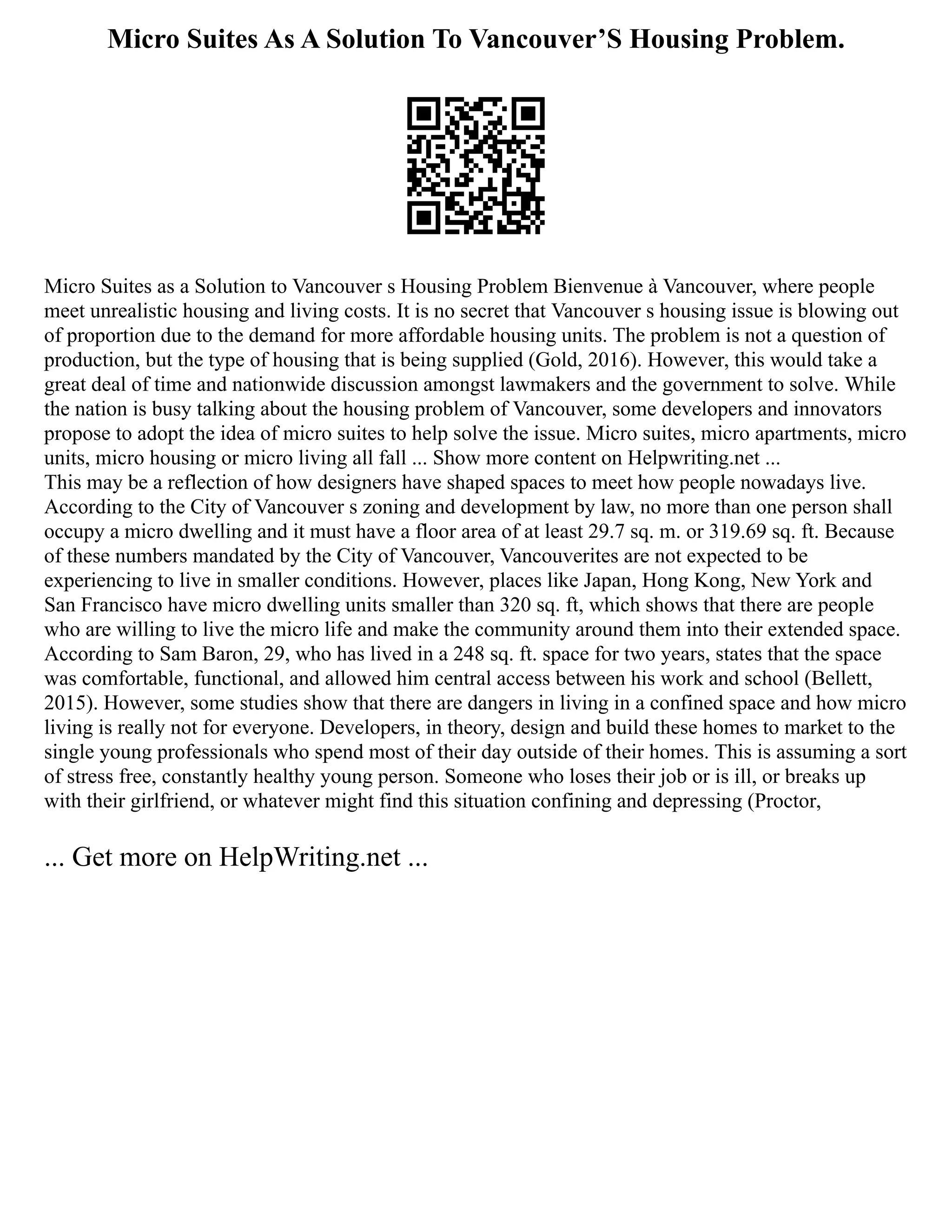 Micro Suites As A Solution To Vancouver’S Housing Problem.
Micro Suites as a Solution to Vancouver s Housing Problem Bienvenue à Vancouver, where people
meet unrealistic housing and living costs. It is no secret that Vancouver s housing issue is blowing out
of proportion due to the demand for more affordable housing units. The problem is not a question of
production, but the type of housing that is being supplied (Gold, 2016). However, this would take a
great deal of time and nationwide discussion amongst lawmakers and the government to solve. While
the nation is busy talking about the housing problem of Vancouver, some developers and innovators
propose to adopt the idea of micro suites to help solve the issue. Micro suites, micro apartments, micro
units, micro housing or micro living all fall ... Show more content on Helpwriting.net ...
This may be a reflection of how designers have shaped spaces to meet how people nowadays live.
According to the City of Vancouver s zoning and development by law, no more than one person shall
occupy a micro dwelling and it must have a floor area of at least 29.7 sq. m. or 319.69 sq. ft. Because
of these numbers mandated by the City of Vancouver, Vancouverites are not expected to be
experiencing to live in smaller conditions. However, places like Japan, Hong Kong, New York and
San Francisco have micro dwelling units smaller than 320 sq. ft, which shows that there are people
who are willing to live the micro life and make the community around them into their extended space.
According to Sam Baron, 29, who has lived in a 248 sq. ft. space for two years, states that the space
was comfortable, functional, and allowed him central access between his work and school (Bellett,
2015). However, some studies show that there are dangers in living in a confined space and how micro
living is really not for everyone. Developers, in theory, design and build these homes to market to the
single young professionals who spend most of their day outside of their homes. This is assuming a sort
of stress free, constantly healthy young person. Someone who loses their job or is ill, or breaks up
with their girlfriend, or whatever might find this situation confining and depressing (Proctor,
... Get more on HelpWriting.net ...
 