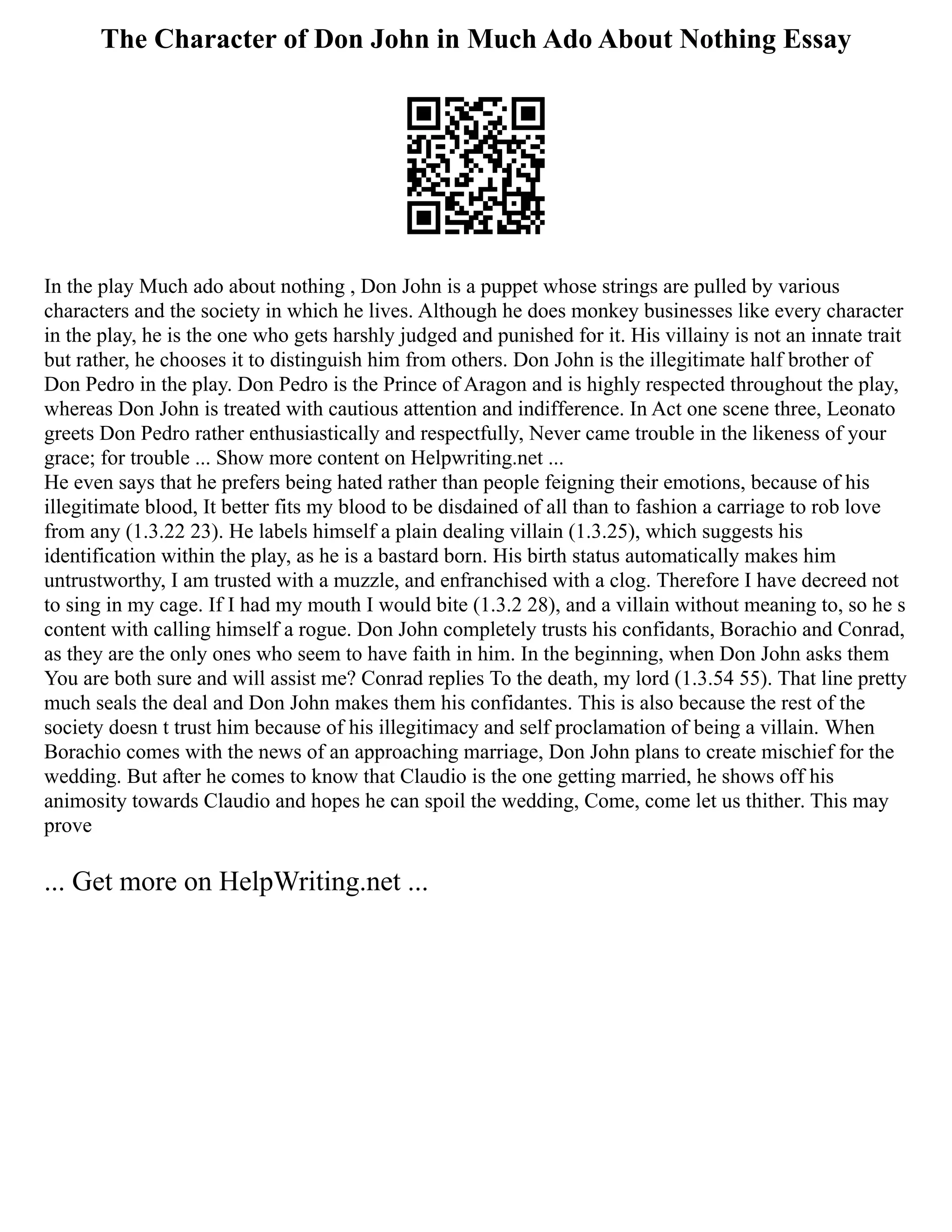 The Character of Don John in Much Ado About Nothing Essay
In the play Much ado about nothing , Don John is a puppet whose strings are pulled by various
characters and the society in which he lives. Although he does monkey businesses like every character
in the play, he is the one who gets harshly judged and punished for it. His villainy is not an innate trait
but rather, he chooses it to distinguish him from others. Don John is the illegitimate half brother of
Don Pedro in the play. Don Pedro is the Prince of Aragon and is highly respected throughout the play,
whereas Don John is treated with cautious attention and indifference. In Act one scene three, Leonato
greets Don Pedro rather enthusiastically and respectfully, Never came trouble in the likeness of your
grace; for trouble ... Show more content on Helpwriting.net ...
He even says that he prefers being hated rather than people feigning their emotions, because of his
illegitimate blood, It better fits my blood to be disdained of all than to fashion a carriage to rob love
from any (1.3.22 23). He labels himself a plain dealing villain (1.3.25), which suggests his
identification within the play, as he is a bastard born. His birth status automatically makes him
untrustworthy, I am trusted with a muzzle, and enfranchised with a clog. Therefore I have decreed not
to sing in my cage. If I had my mouth I would bite (1.3.2 28), and a villain without meaning to, so he s
content with calling himself a rogue. Don John completely trusts his confidants, Borachio and Conrad,
as they are the only ones who seem to have faith in him. In the beginning, when Don John asks them
You are both sure and will assist me? Conrad replies To the death, my lord (1.3.54 55). That line pretty
much seals the deal and Don John makes them his confidantes. This is also because the rest of the
society doesn t trust him because of his illegitimacy and self proclamation of being a villain. When
Borachio comes with the news of an approaching marriage, Don John plans to create mischief for the
wedding. But after he comes to know that Claudio is the one getting married, he shows off his
animosity towards Claudio and hopes he can spoil the wedding, Come, come let us thither. This may
prove
... Get more on HelpWriting.net ...
 