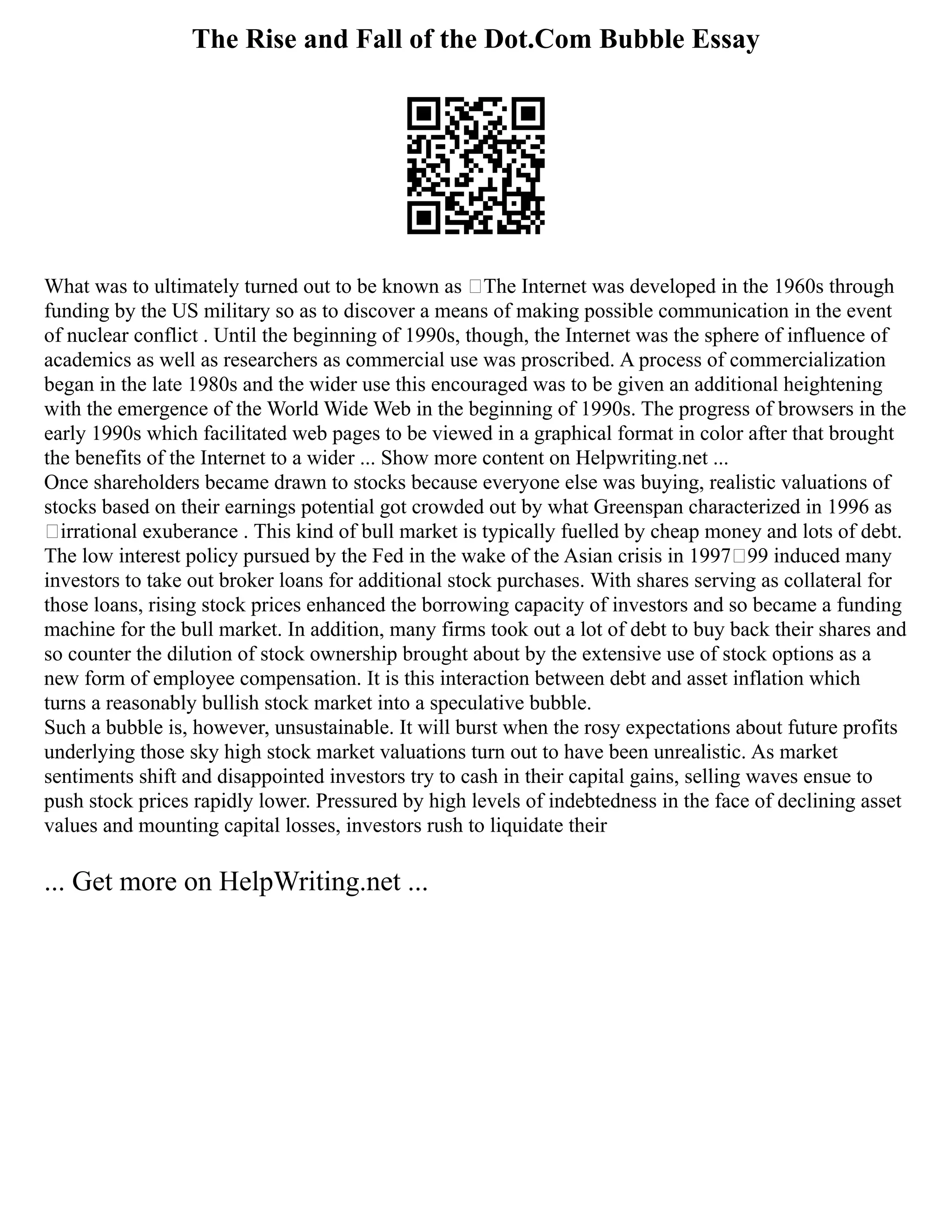 The Rise and Fall of the Dot.Com Bubble Essay
What was to ultimately turned out to be known as ‘The Internet was developed in the 1960s through
funding by the US military so as to discover a means of making possible communication in the event
of nuclear conflict . Until the beginning of 1990s, though, the Internet was the sphere of influence of
academics as well as researchers as commercial use was proscribed. A process of commercialization
began in the late 1980s and the wider use this encouraged was to be given an additional heightening
with the emergence of the World Wide Web in the beginning of 1990s. The progress of browsers in the
early 1990s which facilitated web pages to be viewed in a graphical format in color after that brought
the benefits of the Internet to a wider ... Show more content on Helpwriting.net ...
Once shareholders became drawn to stocks because everyone else was buying, realistic valuations of
stocks based on their earnings potential got crowded out by what Greenspan characterized in 1996 as
‘irrational exuberance . This kind of bull market is typically fuelled by cheap money and lots of debt.
The low interest policy pursued by the Fed in the wake of the Asian crisis in 1997–99 induced many
investors to take out broker loans for additional stock purchases. With shares serving as collateral for
those loans, rising stock prices enhanced the borrowing capacity of investors and so became a funding
machine for the bull market. In addition, many firms took out a lot of debt to buy back their shares and
so counter the dilution of stock ownership brought about by the extensive use of stock options as a
new form of employee compensation. It is this interaction between debt and asset inflation which
turns a reasonably bullish stock market into a speculative bubble.
Such a bubble is, however, unsustainable. It will burst when the rosy expectations about future profits
underlying those sky high stock market valuations turn out to have been unrealistic. As market
sentiments shift and disappointed investors try to cash in their capital gains, selling waves ensue to
push stock prices rapidly lower. Pressured by high levels of indebtedness in the face of declining asset
values and mounting capital losses, investors rush to liquidate their
... Get more on HelpWriting.net ...
 