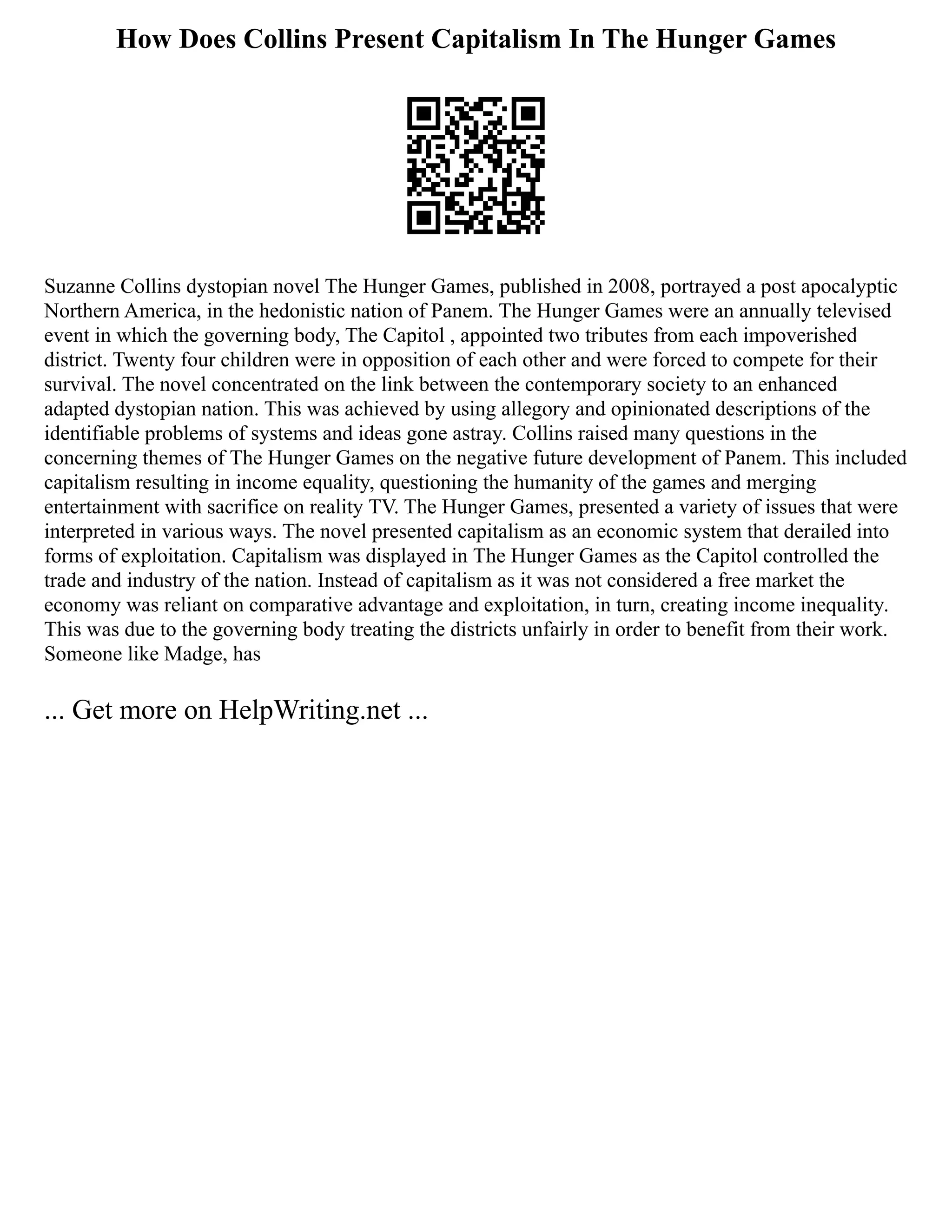 How Does Collins Present Capitalism In The Hunger Games
Suzanne Collins dystopian novel The Hunger Games, published in 2008, portrayed a post apocalyptic
Northern America, in the hedonistic nation of Panem. The Hunger Games were an annually televised
event in which the governing body, The Capitol , appointed two tributes from each impoverished
district. Twenty four children were in opposition of each other and were forced to compete for their
survival. The novel concentrated on the link between the contemporary society to an enhanced
adapted dystopian nation. This was achieved by using allegory and opinionated descriptions of the
identifiable problems of systems and ideas gone astray. Collins raised many questions in the
concerning themes of The Hunger Games on the negative future development of Panem. This included
capitalism resulting in income equality, questioning the humanity of the games and merging
entertainment with sacrifice on reality TV. The Hunger Games, presented a variety of issues that were
interpreted in various ways. The novel presented capitalism as an economic system that derailed into
forms of exploitation. Capitalism was displayed in The Hunger Games as the Capitol controlled the
trade and industry of the nation. Instead of capitalism as it was not considered a free market the
economy was reliant on comparative advantage and exploitation, in turn, creating income inequality.
This was due to the governing body treating the districts unfairly in order to benefit from their work.
Someone like Madge, has
... Get more on HelpWriting.net ...
 