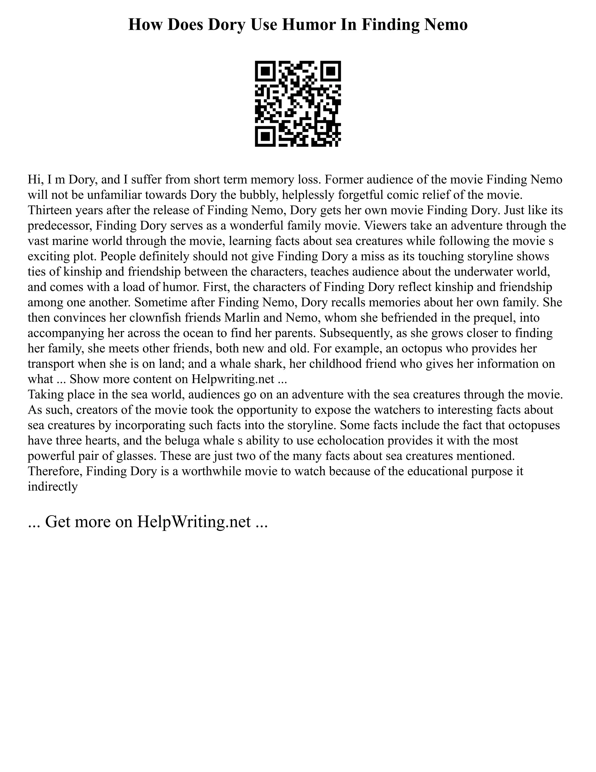How Does Dory Use Humor In Finding Nemo
Hi, I m Dory, and I suffer from short term memory loss. Former audience of the movie Finding Nemo
will not be unfamiliar towards Dory the bubbly, helplessly forgetful comic relief of the movie.
Thirteen years after the release of Finding Nemo, Dory gets her own movie Finding Dory. Just like its
predecessor, Finding Dory serves as a wonderful family movie. Viewers take an adventure through the
vast marine world through the movie, learning facts about sea creatures while following the movie s
exciting plot. People definitely should not give Finding Dory a miss as its touching storyline shows
ties of kinship and friendship between the characters, teaches audience about the underwater world,
and comes with a load of humor. First, the characters of Finding Dory reflect kinship and friendship
among one another. Sometime after Finding Nemo, Dory recalls memories about her own family. She
then convinces her clownfish friends Marlin and Nemo, whom she befriended in the prequel, into
accompanying her across the ocean to find her parents. Subsequently, as she grows closer to finding
her family, she meets other friends, both new and old. For example, an octopus who provides her
transport when she is on land; and a whale shark, her childhood friend who gives her information on
what ... Show more content on Helpwriting.net ...
Taking place in the sea world, audiences go on an adventure with the sea creatures through the movie.
As such, creators of the movie took the opportunity to expose the watchers to interesting facts about
sea creatures by incorporating such facts into the storyline. Some facts include the fact that octopuses
have three hearts, and the beluga whale s ability to use echolocation provides it with the most
powerful pair of glasses. These are just two of the many facts about sea creatures mentioned.
Therefore, Finding Dory is a worthwhile movie to watch because of the educational purpose it
indirectly
... Get more on HelpWriting.net ...
 