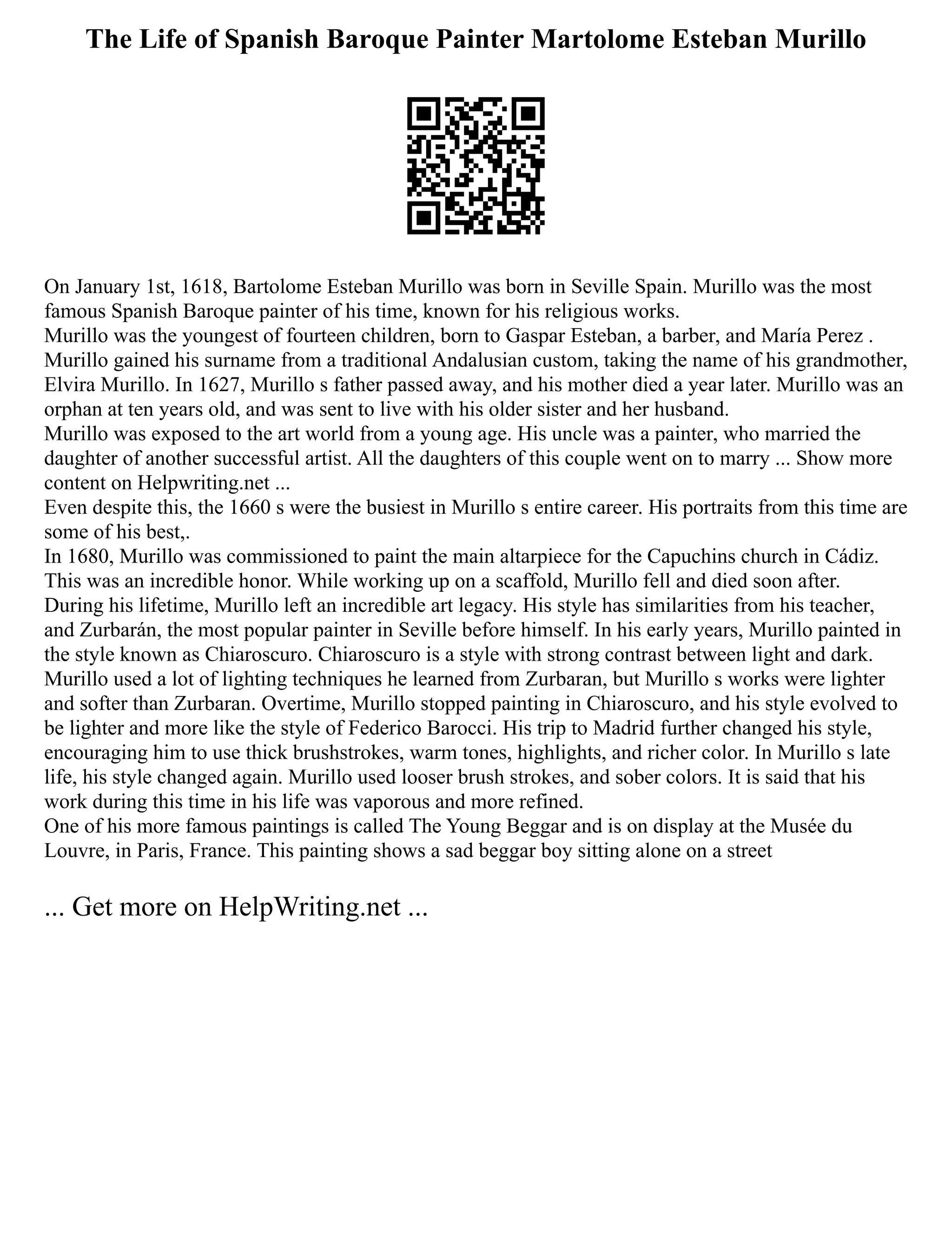 The Life of Spanish Baroque Painter Martolome Esteban Murillo
On January 1st, 1618, Bartolome Esteban Murillo was born in Seville Spain. Murillo was the most
famous Spanish Baroque painter of his time, known for his religious works.
Murillo was the youngest of fourteen children, born to Gaspar Esteban, a barber, and María Perez .
Murillo gained his surname from a traditional Andalusian custom, taking the name of his grandmother,
Elvira Murillo. In 1627, Murillo s father passed away, and his mother died a year later. Murillo was an
orphan at ten years old, and was sent to live with his older sister and her husband.
Murillo was exposed to the art world from a young age. His uncle was a painter, who married the
daughter of another successful artist. All the daughters of this couple went on to marry ... Show more
content on Helpwriting.net ...
Even despite this, the 1660 s were the busiest in Murillo s entire career. His portraits from this time are
some of his best,.
In 1680, Murillo was commissioned to paint the main altarpiece for the Capuchins church in Cádiz.
This was an incredible honor. While working up on a scaffold, Murillo fell and died soon after.
During his lifetime, Murillo left an incredible art legacy. His style has similarities from his teacher,
and Zurbarán, the most popular painter in Seville before himself. In his early years, Murillo painted in
the style known as Chiaroscuro. Chiaroscuro is a style with strong contrast between light and dark.
Murillo used a lot of lighting techniques he learned from Zurbaran, but Murillo s works were lighter
and softer than Zurbaran. Overtime, Murillo stopped painting in Chiaroscuro, and his style evolved to
be lighter and more like the style of Federico Barocci. His trip to Madrid further changed his style,
encouraging him to use thick brushstrokes, warm tones, highlights, and richer color. In Murillo s late
life, his style changed again. Murillo used looser brush strokes, and sober colors. It is said that his
work during this time in his life was vaporous and more refined.
One of his more famous paintings is called The Young Beggar and is on display at the Musée du
Louvre, in Paris, France. This painting shows a sad beggar boy sitting alone on a street
... Get more on HelpWriting.net ...
 