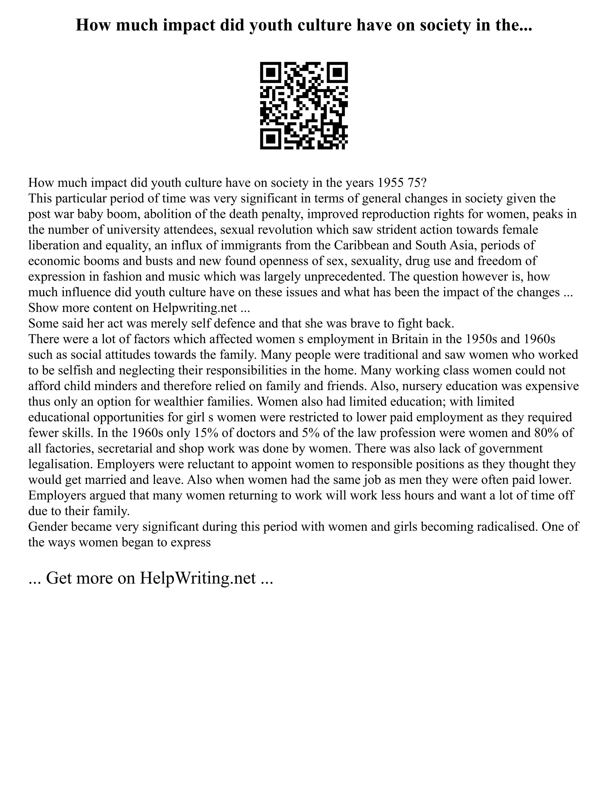 How much impact did youth culture have on society in the...
How much impact did youth culture have on society in the years 1955 75?
This particular period of time was very significant in terms of general changes in society given the
post war baby boom, abolition of the death penalty, improved reproduction rights for women, peaks in
the number of university attendees, sexual revolution which saw strident action towards female
liberation and equality, an influx of immigrants from the Caribbean and South Asia, periods of
economic booms and busts and new found openness of sex, sexuality, drug use and freedom of
expression in fashion and music which was largely unprecedented. The question however is, how
much influence did youth culture have on these issues and what has been the impact of the changes ...
Show more content on Helpwriting.net ...
Some said her act was merely self defence and that she was brave to fight back.
There were a lot of factors which affected women s employment in Britain in the 1950s and 1960s
such as social attitudes towards the family. Many people were traditional and saw women who worked
to be selfish and neglecting their responsibilities in the home. Many working class women could not
afford child minders and therefore relied on family and friends. Also, nursery education was expensive
thus only an option for wealthier families. Women also had limited education; with limited
educational opportunities for girl s women were restricted to lower paid employment as they required
fewer skills. In the 1960s only 15% of doctors and 5% of the law profession were women and 80% of
all factories, secretarial and shop work was done by women. There was also lack of government
legalisation. Employers were reluctant to appoint women to responsible positions as they thought they
would get married and leave. Also when women had the same job as men they were often paid lower.
Employers argued that many women returning to work will work less hours and want a lot of time off
due to their family.
Gender became very significant during this period with women and girls becoming radicalised. One of
the ways women began to express
... Get more on HelpWriting.net ...
 
