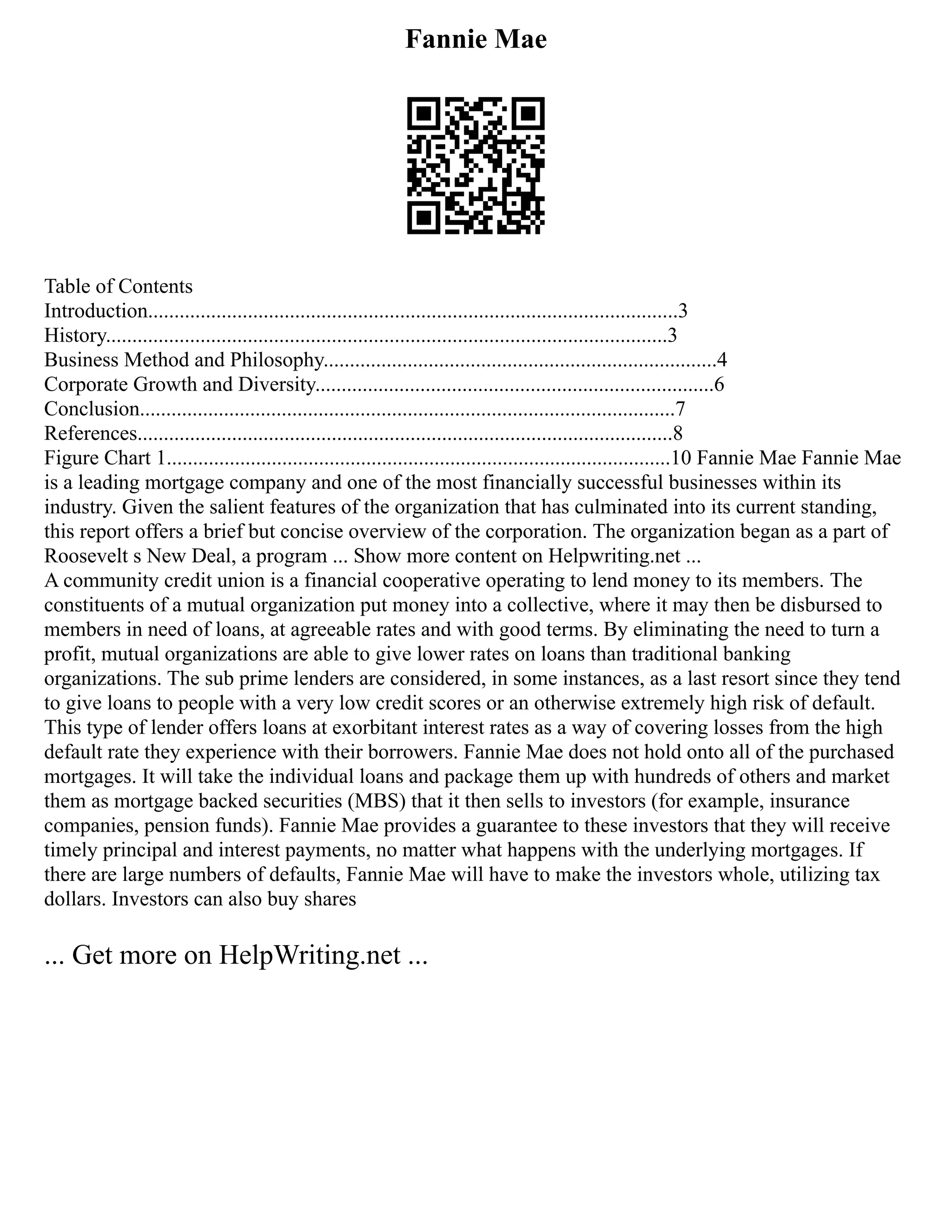 Fannie Mae
Table of Contents
Introduction.....................................................................................................3
History...........................................................................................................3
Business Method and Philosophy...........................................................................4
Corporate Growth and Diversity............................................................................6
Conclusion......................................................................................................7
References......................................................................................................8
Figure Chart 1................................................................................................10 Fannie Mae Fannie Mae
is a leading mortgage company and one of the most financially successful businesses within its
industry. Given the salient features of the organization that has culminated into its current standing,
this report offers a brief but concise overview of the corporation. The organization began as a part of
Roosevelt s New Deal, a program ... Show more content on Helpwriting.net ...
A community credit union is a financial cooperative operating to lend money to its members. The
constituents of a mutual organization put money into a collective, where it may then be disbursed to
members in need of loans, at agreeable rates and with good terms. By eliminating the need to turn a
profit, mutual organizations are able to give lower rates on loans than traditional banking
organizations. The sub prime lenders are considered, in some instances, as a last resort since they tend
to give loans to people with a very low credit scores or an otherwise extremely high risk of default.
This type of lender offers loans at exorbitant interest rates as a way of covering losses from the high
default rate they experience with their borrowers. Fannie Mae does not hold onto all of the purchased
mortgages. It will take the individual loans and package them up with hundreds of others and market
them as mortgage backed securities (MBS) that it then sells to investors (for example, insurance
companies, pension funds). Fannie Mae provides a guarantee to these investors that they will receive
timely principal and interest payments, no matter what happens with the underlying mortgages. If
there are large numbers of defaults, Fannie Mae will have to make the investors whole, utilizing tax
dollars. Investors can also buy shares
... Get more on HelpWriting.net ...
 