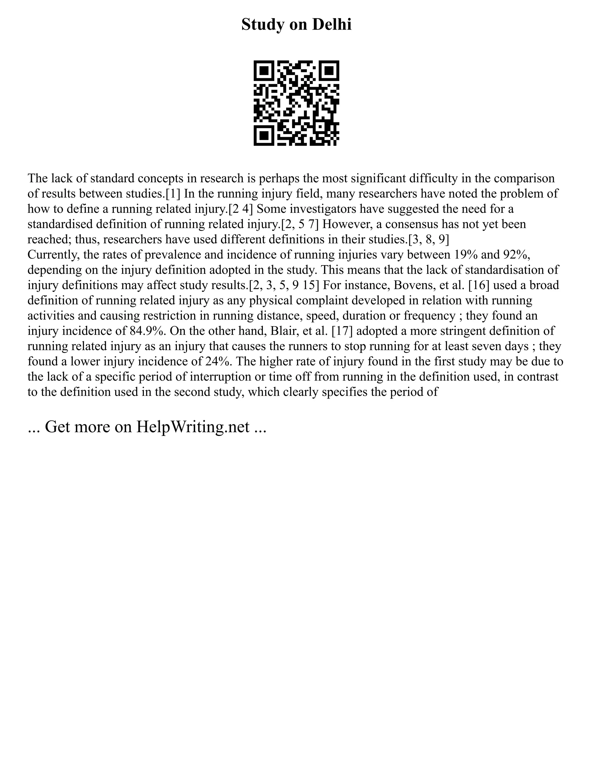 Study on Delhi
The lack of standard concepts in research is perhaps the most significant difficulty in the comparison
of results between studies.[1] In the running injury field, many researchers have noted the problem of
how to define a running related injury.[2 4] Some investigators have suggested the need for a
standardised definition of running related injury.[2, 5 7] However, a consensus has not yet been
reached; thus, researchers have used different definitions in their studies.[3, 8, 9]
Currently, the rates of prevalence and incidence of running injuries vary between 19% and 92%,
depending on the injury definition adopted in the study. This means that the lack of standardisation of
injury definitions may affect study results.[2, 3, 5, 9 15] For instance, Bovens, et al. [16] used a broad
definition of running related injury as any physical complaint developed in relation with running
activities and causing restriction in running distance, speed, duration or frequency ; they found an
injury incidence of 84.9%. On the other hand, Blair, et al. [17] adopted a more stringent definition of
running related injury as an injury that causes the runners to stop running for at least seven days ; they
found a lower injury incidence of 24%. The higher rate of injury found in the first study may be due to
the lack of a specific period of interruption or time off from running in the definition used, in contrast
to the definition used in the second study, which clearly specifies the period of
... Get more on HelpWriting.net ...
 