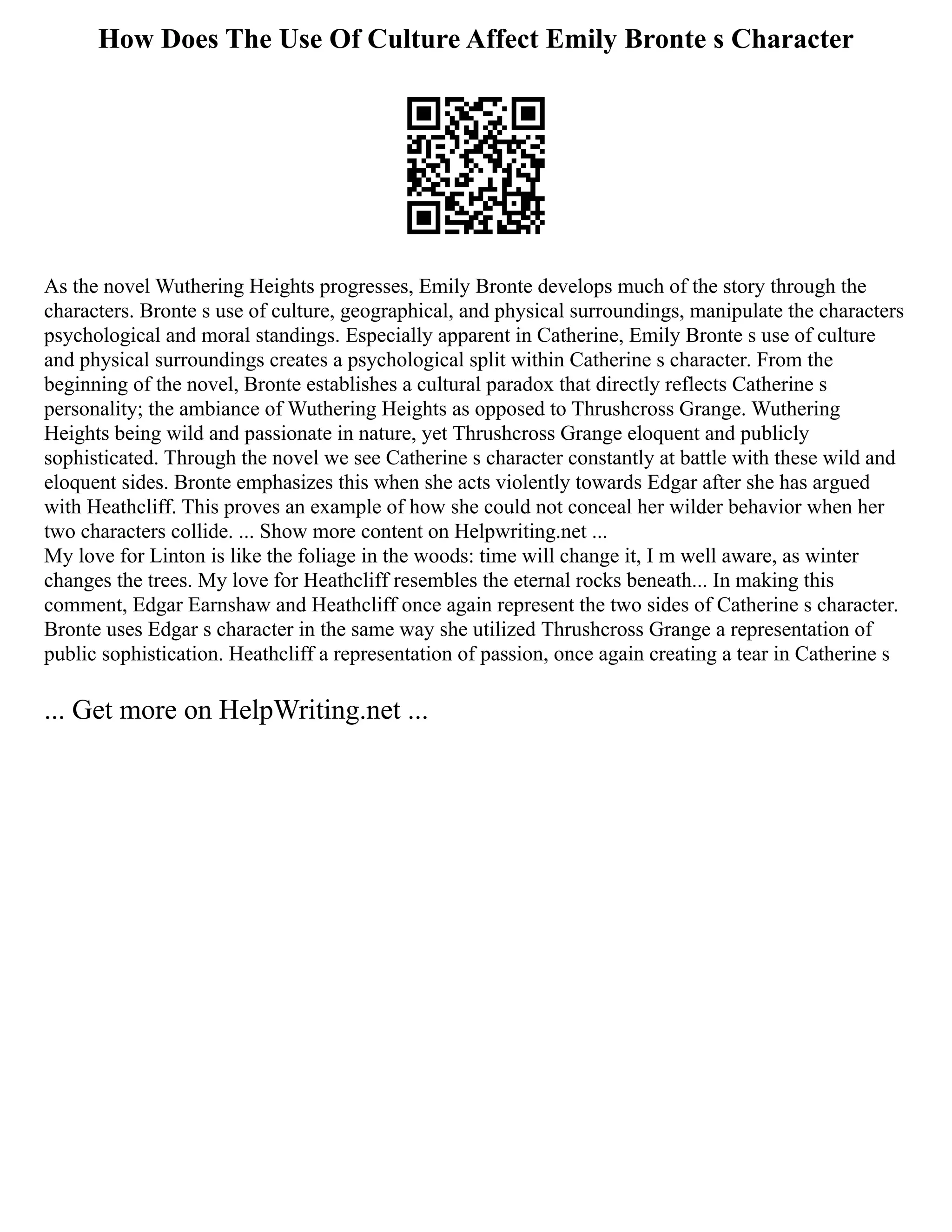 How Does The Use Of Culture Affect Emily Bronte s Character
As the novel Wuthering Heights progresses, Emily Bronte develops much of the story through the
characters. Bronte s use of culture, geographical, and physical surroundings, manipulate the characters
psychological and moral standings. Especially apparent in Catherine, Emily Bronte s use of culture
and physical surroundings creates a psychological split within Catherine s character. From the
beginning of the novel, Bronte establishes a cultural paradox that directly reflects Catherine s
personality; the ambiance of Wuthering Heights as opposed to Thrushcross Grange. Wuthering
Heights being wild and passionate in nature, yet Thrushcross Grange eloquent and publicly
sophisticated. Through the novel we see Catherine s character constantly at battle with these wild and
eloquent sides. Bronte emphasizes this when she acts violently towards Edgar after she has argued
with Heathcliff. This proves an example of how she could not conceal her wilder behavior when her
two characters collide. ... Show more content on Helpwriting.net ...
My love for Linton is like the foliage in the woods: time will change it, I m well aware, as winter
changes the trees. My love for Heathcliff resembles the eternal rocks beneath... In making this
comment, Edgar Earnshaw and Heathcliff once again represent the two sides of Catherine s character.
Bronte uses Edgar s character in the same way she utilized Thrushcross Grange a representation of
public sophistication. Heathcliff a representation of passion, once again creating a tear in Catherine s
... Get more on HelpWriting.net ...
 