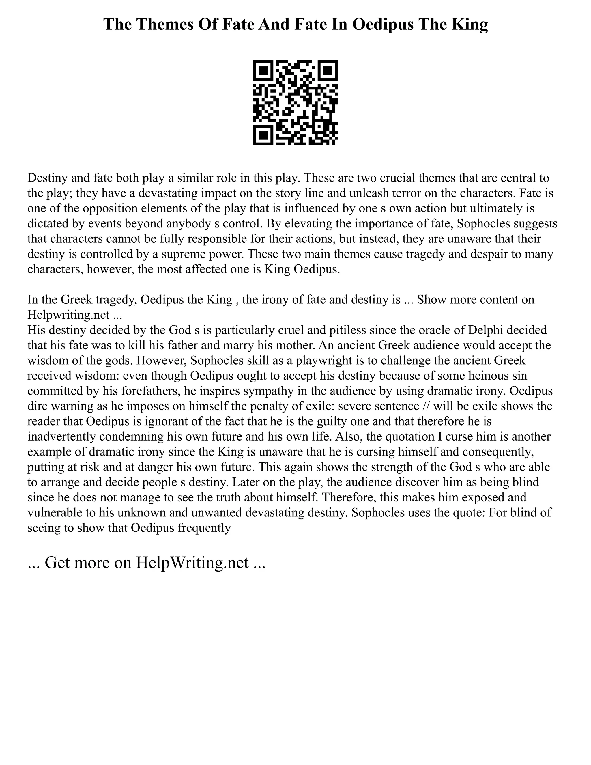 The Themes Of Fate And Fate In Oedipus The King
Destiny and fate both play a similar role in this play. These are two crucial themes that are central to
the play; they have a devastating impact on the story line and unleash terror on the characters. Fate is
one of the opposition elements of the play that is influenced by one s own action but ultimately is
dictated by events beyond anybody s control. By elevating the importance of fate, Sophocles suggests
that characters cannot be fully responsible for their actions, but instead, they are unaware that their
destiny is controlled by a supreme power. These two main themes cause tragedy and despair to many
characters, however, the most affected one is King Oedipus.
In the Greek tragedy, Oedipus the King , the irony of fate and destiny is ... Show more content on
Helpwriting.net ...
His destiny decided by the God s is particularly cruel and pitiless since the oracle of Delphi decided
that his fate was to kill his father and marry his mother. An ancient Greek audience would accept the
wisdom of the gods. However, Sophocles skill as a playwright is to challenge the ancient Greek
received wisdom: even though Oedipus ought to accept his destiny because of some heinous sin
committed by his forefathers, he inspires sympathy in the audience by using dramatic irony. Oedipus
dire warning as he imposes on himself the penalty of exile: severe sentence // will be exile shows the
reader that Oedipus is ignorant of the fact that he is the guilty one and that therefore he is
inadvertently condemning his own future and his own life. Also, the quotation I curse him is another
example of dramatic irony since the King is unaware that he is cursing himself and consequently,
putting at risk and at danger his own future. This again shows the strength of the God s who are able
to arrange and decide people s destiny. Later on the play, the audience discover him as being blind
since he does not manage to see the truth about himself. Therefore, this makes him exposed and
vulnerable to his unknown and unwanted devastating destiny. Sophocles uses the quote: For blind of
seeing to show that Oedipus frequently
... Get more on HelpWriting.net ...
 