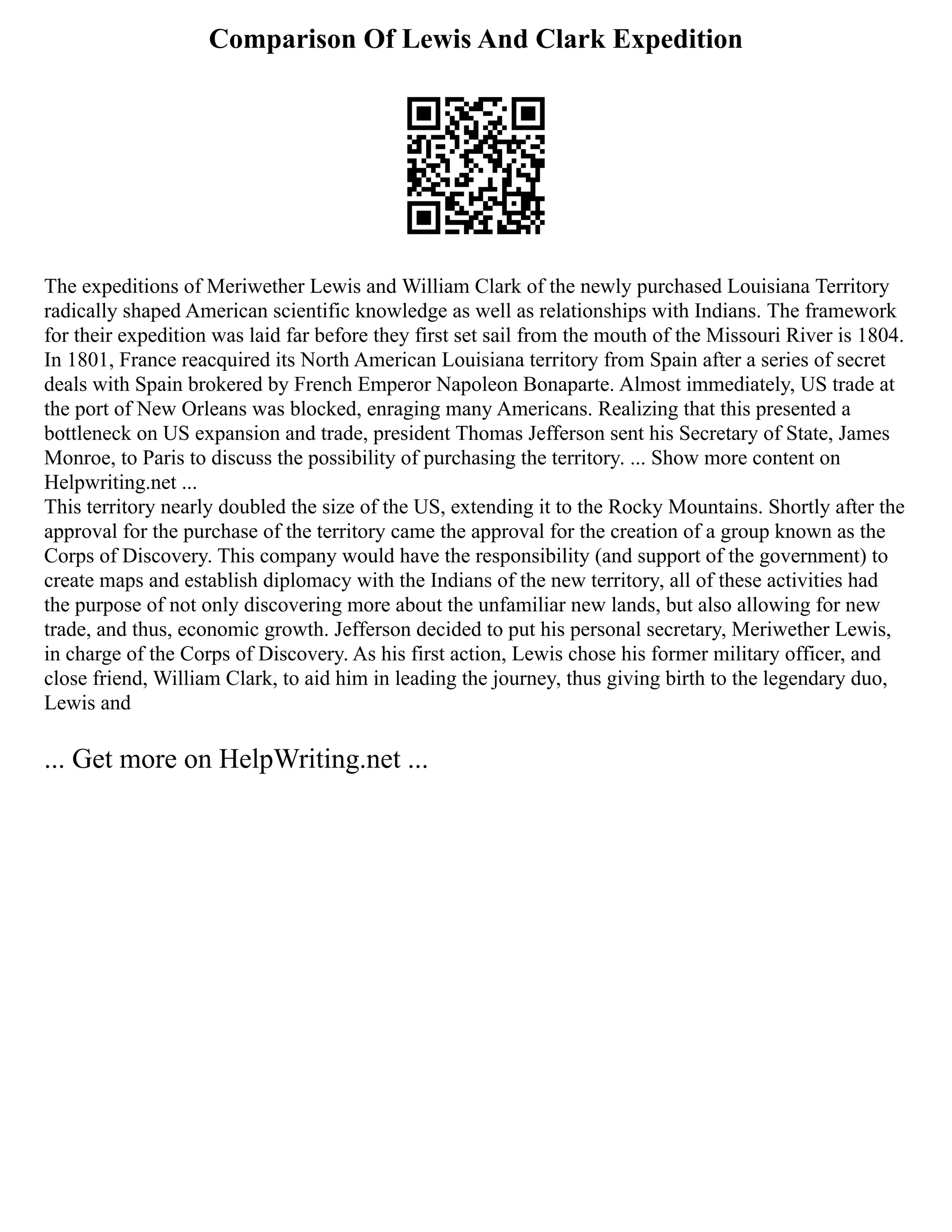 Comparison Of Lewis And Clark Expedition
The expeditions of Meriwether Lewis and William Clark of the newly purchased Louisiana Territory
radically shaped American scientific knowledge as well as relationships with Indians. The framework
for their expedition was laid far before they first set sail from the mouth of the Missouri River is 1804.
In 1801, France reacquired its North American Louisiana territory from Spain after a series of secret
deals with Spain brokered by French Emperor Napoleon Bonaparte. Almost immediately, US trade at
the port of New Orleans was blocked, enraging many Americans. Realizing that this presented a
bottleneck on US expansion and trade, president Thomas Jefferson sent his Secretary of State, James
Monroe, to Paris to discuss the possibility of purchasing the territory. ... Show more content on
Helpwriting.net ...
This territory nearly doubled the size of the US, extending it to the Rocky Mountains. Shortly after the
approval for the purchase of the territory came the approval for the creation of a group known as the
Corps of Discovery. This company would have the responsibility (and support of the government) to
create maps and establish diplomacy with the Indians of the new territory, all of these activities had
the purpose of not only discovering more about the unfamiliar new lands, but also allowing for new
trade, and thus, economic growth. Jefferson decided to put his personal secretary, Meriwether Lewis,
in charge of the Corps of Discovery. As his first action, Lewis chose his former military officer, and
close friend, William Clark, to aid him in leading the journey, thus giving birth to the legendary duo,
Lewis and
... Get more on HelpWriting.net ...
 
