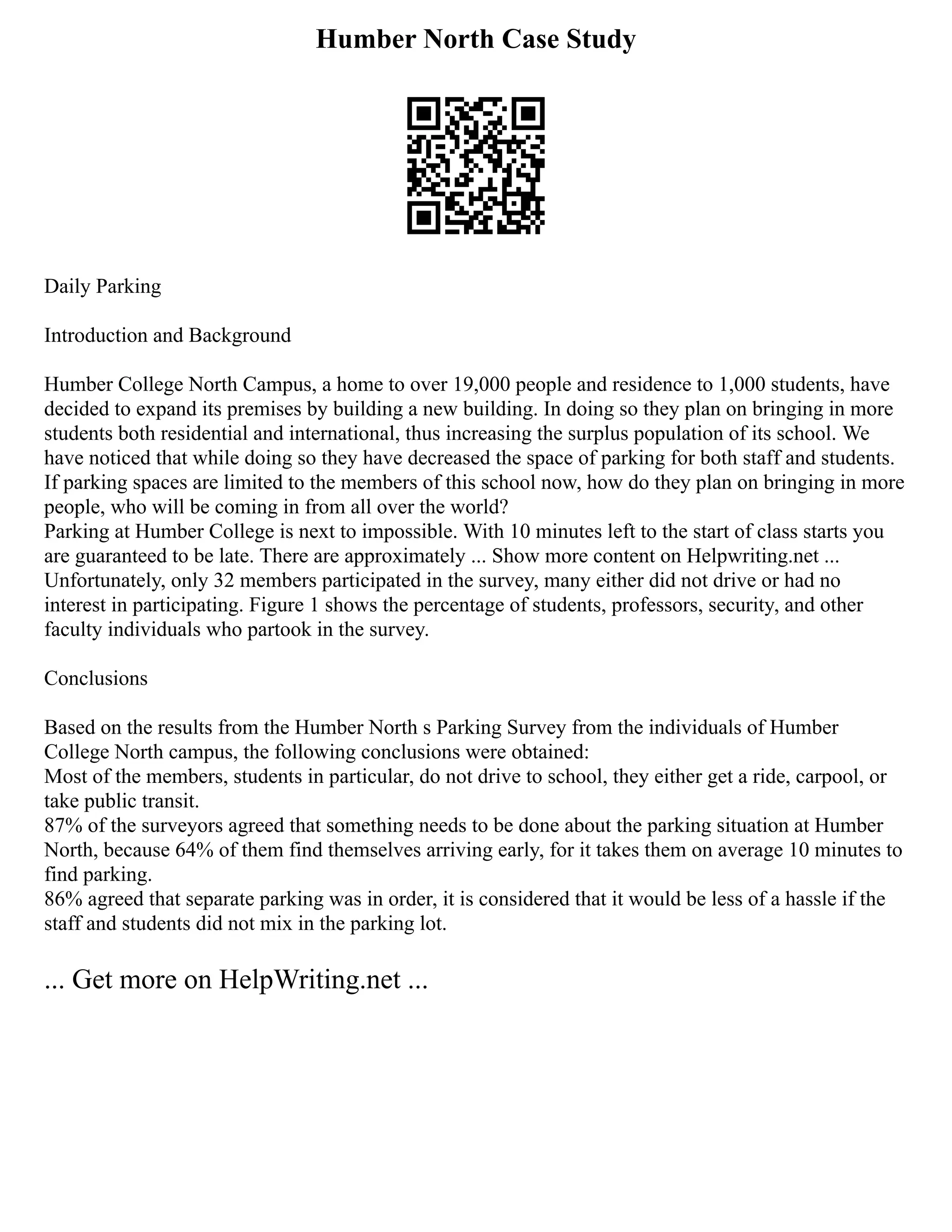 Humber North Case Study
Daily Parking
Introduction and Background
Humber College North Campus, a home to over 19,000 people and residence to 1,000 students, have
decided to expand its premises by building a new building. In doing so they plan on bringing in more
students both residential and international, thus increasing the surplus population of its school. We
have noticed that while doing so they have decreased the space of parking for both staff and students.
If parking spaces are limited to the members of this school now, how do they plan on bringing in more
people, who will be coming in from all over the world?
Parking at Humber College is next to impossible. With 10 minutes left to the start of class starts you
are guaranteed to be late. There are approximately ... Show more content on Helpwriting.net ...
Unfortunately, only 32 members participated in the survey, many either did not drive or had no
interest in participating. Figure 1 shows the percentage of students, professors, security, and other
faculty individuals who partook in the survey.
Conclusions
Based on the results from the Humber North s Parking Survey from the individuals of Humber
College North campus, the following conclusions were obtained:
Most of the members, students in particular, do not drive to school, they either get a ride, carpool, or
take public transit.
87% of the surveyors agreed that something needs to be done about the parking situation at Humber
North, because 64% of them find themselves arriving early, for it takes them on average 10 minutes to
find parking.
86% agreed that separate parking was in order, it is considered that it would be less of a hassle if the
staff and students did not mix in the parking lot.
... Get more on HelpWriting.net ...
 