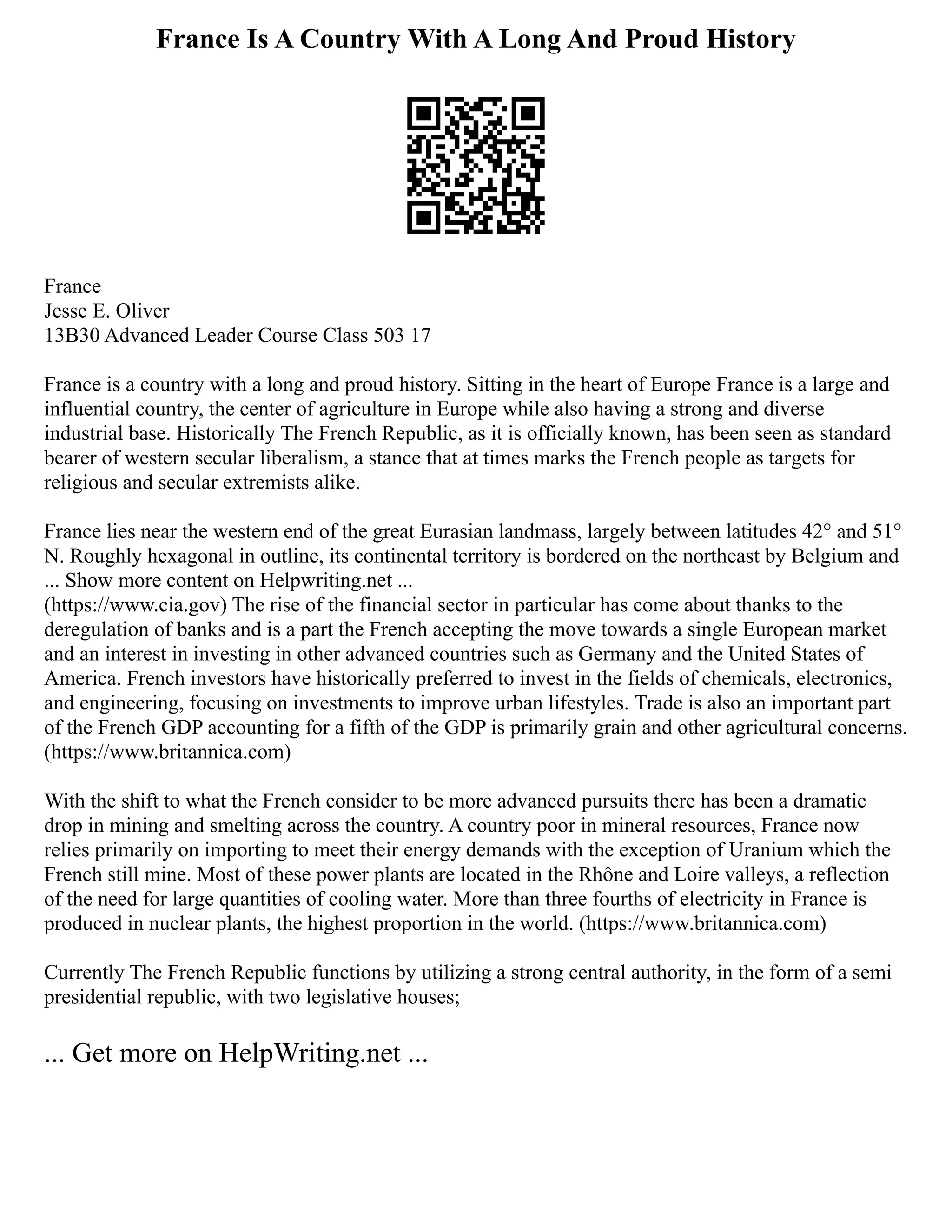 France Is A Country With A Long And Proud History
France
Jesse E. Oliver
13B30 Advanced Leader Course Class 503 17
France is a country with a long and proud history. Sitting in the heart of Europe France is a large and
influential country, the center of agriculture in Europe while also having a strong and diverse
industrial base. Historically The French Republic, as it is officially known, has been seen as standard
bearer of western secular liberalism, a stance that at times marks the French people as targets for
religious and secular extremists alike.
France lies near the western end of the great Eurasian landmass, largely between latitudes 42° and 51°
N. Roughly hexagonal in outline, its continental territory is bordered on the northeast by Belgium and
... Show more content on Helpwriting.net ...
(https://www.cia.gov) The rise of the financial sector in particular has come about thanks to the
deregulation of banks and is a part the French accepting the move towards a single European market
and an interest in investing in other advanced countries such as Germany and the United States of
America. French investors have historically preferred to invest in the fields of chemicals, electronics,
and engineering, focusing on investments to improve urban lifestyles. Trade is also an important part
of the French GDP accounting for a fifth of the GDP is primarily grain and other agricultural concerns.
(https://www.britannica.com)
With the shift to what the French consider to be more advanced pursuits there has been a dramatic
drop in mining and smelting across the country. A country poor in mineral resources, France now
relies primarily on importing to meet their energy demands with the exception of Uranium which the
French still mine. Most of these power plants are located in the Rhône and Loire valleys, a reflection
of the need for large quantities of cooling water. More than three fourths of electricity in France is
produced in nuclear plants, the highest proportion in the world. (https://www.britannica.com)
Currently The French Republic functions by utilizing a strong central authority, in the form of a semi
presidential republic, with two legislative houses;
... Get more on HelpWriting.net ...
 