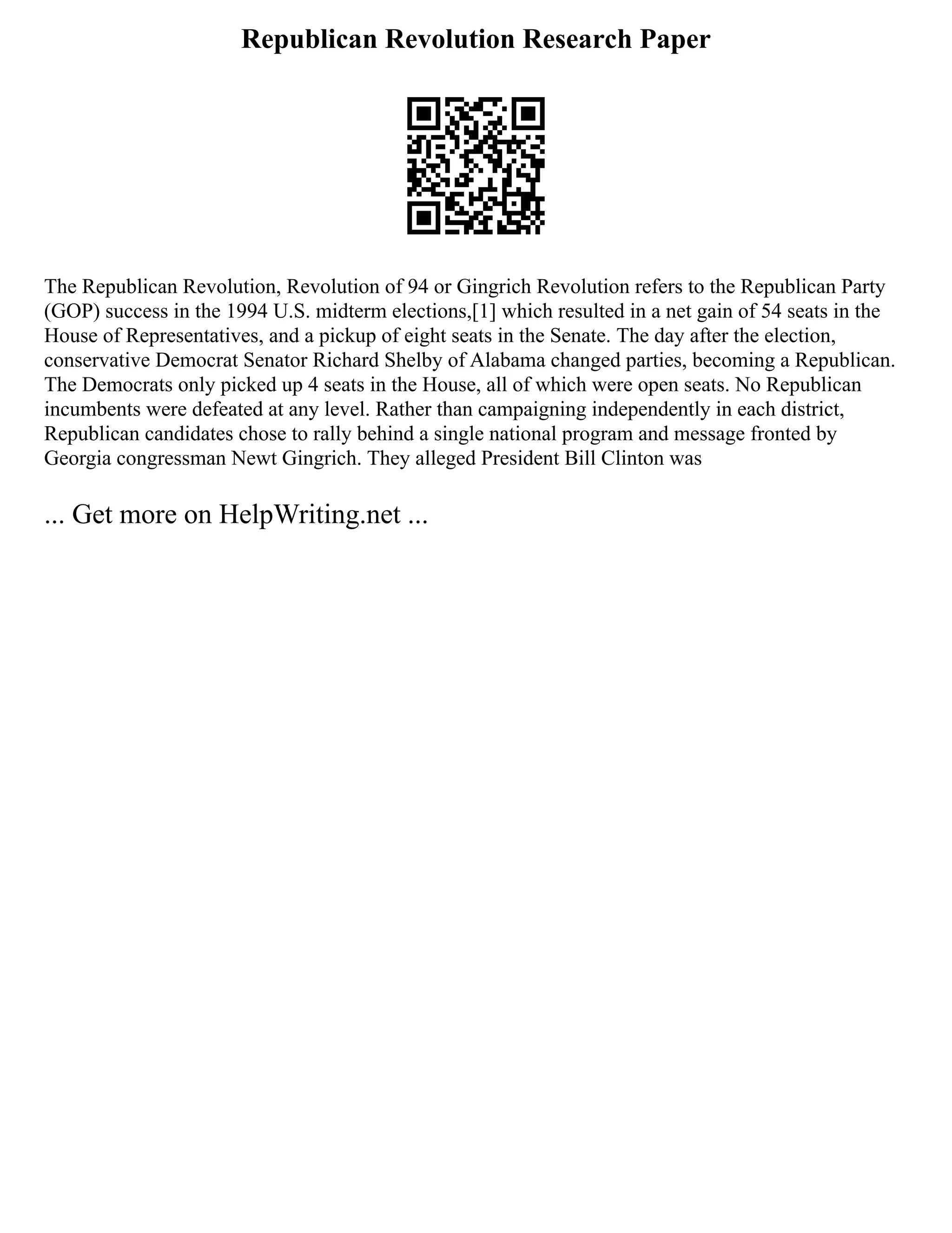 Republican Revolution Research Paper
The Republican Revolution, Revolution of 94 or Gingrich Revolution refers to the Republican Party
(GOP) success in the 1994 U.S. midterm elections,[1] which resulted in a net gain of 54 seats in the
House of Representatives, and a pickup of eight seats in the Senate. The day after the election,
conservative Democrat Senator Richard Shelby of Alabama changed parties, becoming a Republican.
The Democrats only picked up 4 seats in the House, all of which were open seats. No Republican
incumbents were defeated at any level. Rather than campaigning independently in each district,
Republican candidates chose to rally behind a single national program and message fronted by
Georgia congressman Newt Gingrich. They alleged President Bill Clinton was
... Get more on HelpWriting.net ...
 