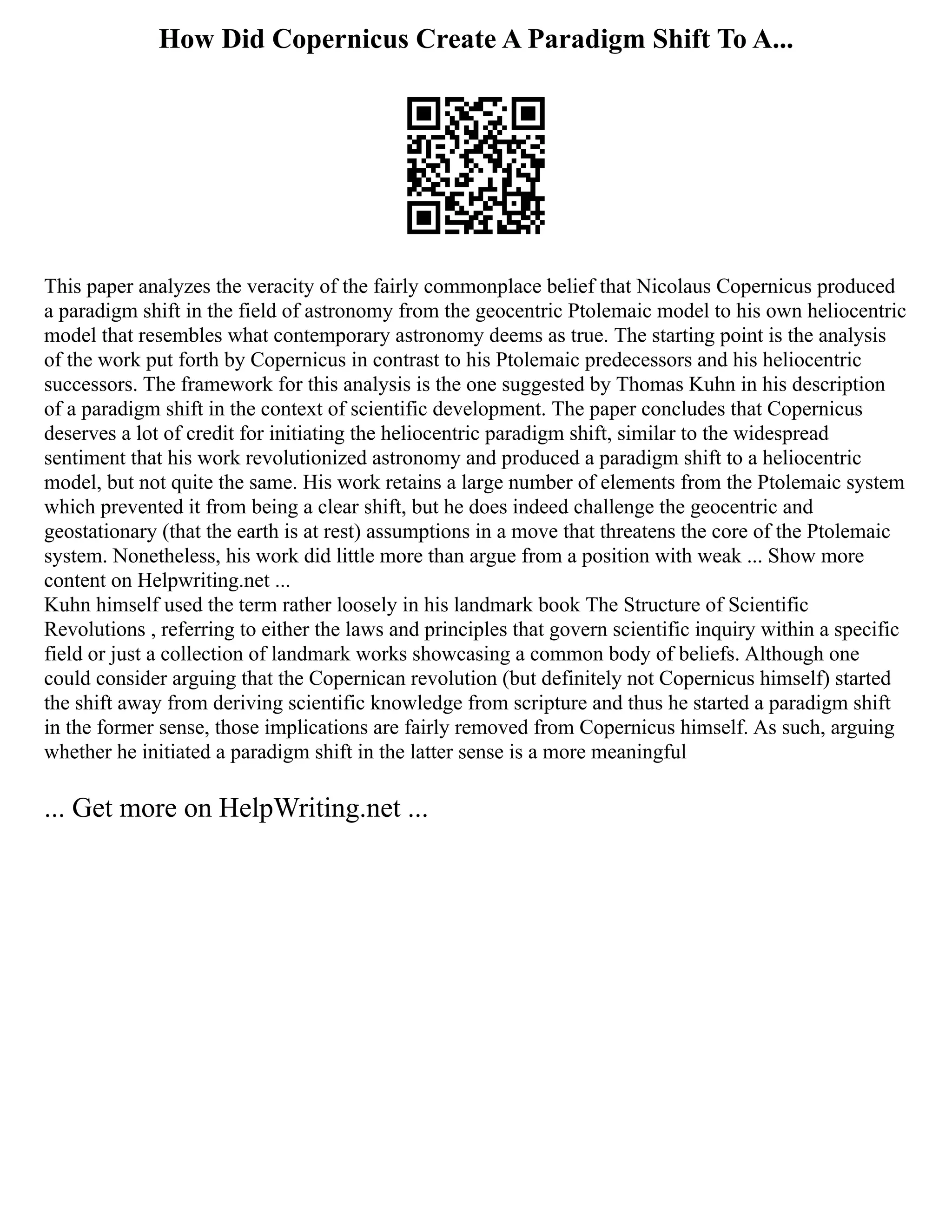 How Did Copernicus Create A Paradigm Shift To A...
This paper analyzes the veracity of the fairly commonplace belief that Nicolaus Copernicus produced
a paradigm shift in the field of astronomy from the geocentric Ptolemaic model to his own heliocentric
model that resembles what contemporary astronomy deems as true. The starting point is the analysis
of the work put forth by Copernicus in contrast to his Ptolemaic predecessors and his heliocentric
successors. The framework for this analysis is the one suggested by Thomas Kuhn in his description
of a paradigm shift in the context of scientific development. The paper concludes that Copernicus
deserves a lot of credit for initiating the heliocentric paradigm shift, similar to the widespread
sentiment that his work revolutionized astronomy and produced a paradigm shift to a heliocentric
model, but not quite the same. His work retains a large number of elements from the Ptolemaic system
which prevented it from being a clear shift, but he does indeed challenge the geocentric and
geostationary (that the earth is at rest) assumptions in a move that threatens the core of the Ptolemaic
system. Nonetheless, his work did little more than argue from a position with weak ... Show more
content on Helpwriting.net ...
Kuhn himself used the term rather loosely in his landmark book The Structure of Scientific
Revolutions , referring to either the laws and principles that govern scientific inquiry within a specific
field or just a collection of landmark works showcasing a common body of beliefs. Although one
could consider arguing that the Copernican revolution (but definitely not Copernicus himself) started
the shift away from deriving scientific knowledge from scripture and thus he started a paradigm shift
in the former sense, those implications are fairly removed from Copernicus himself. As such, arguing
whether he initiated a paradigm shift in the latter sense is a more meaningful
... Get more on HelpWriting.net ...
 