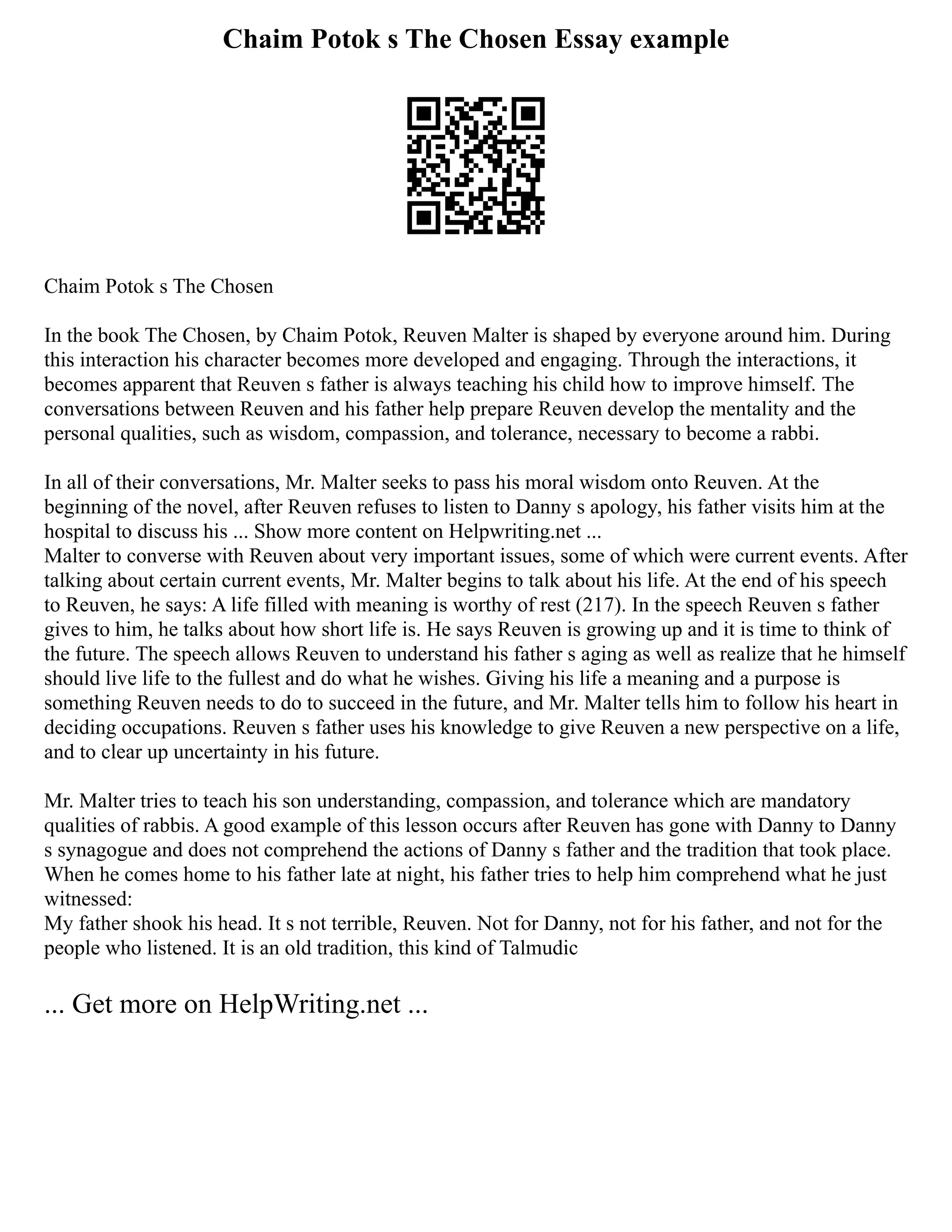 Chaim Potok s The Chosen Essay example
Chaim Potok s The Chosen
In the book The Chosen, by Chaim Potok, Reuven Malter is shaped by everyone around him. During
this interaction his character becomes more developed and engaging. Through the interactions, it
becomes apparent that Reuven s father is always teaching his child how to improve himself. The
conversations between Reuven and his father help prepare Reuven develop the mentality and the
personal qualities, such as wisdom, compassion, and tolerance, necessary to become a rabbi.
In all of their conversations, Mr. Malter seeks to pass his moral wisdom onto Reuven. At the
beginning of the novel, after Reuven refuses to listen to Danny s apology, his father visits him at the
hospital to discuss his ... Show more content on Helpwriting.net ...
Malter to converse with Reuven about very important issues, some of which were current events. After
talking about certain current events, Mr. Malter begins to talk about his life. At the end of his speech
to Reuven, he says: A life filled with meaning is worthy of rest (217). In the speech Reuven s father
gives to him, he talks about how short life is. He says Reuven is growing up and it is time to think of
the future. The speech allows Reuven to understand his father s aging as well as realize that he himself
should live life to the fullest and do what he wishes. Giving his life a meaning and a purpose is
something Reuven needs to do to succeed in the future, and Mr. Malter tells him to follow his heart in
deciding occupations. Reuven s father uses his knowledge to give Reuven a new perspective on a life,
and to clear up uncertainty in his future.
Mr. Malter tries to teach his son understanding, compassion, and tolerance which are mandatory
qualities of rabbis. A good example of this lesson occurs after Reuven has gone with Danny to Danny
s synagogue and does not comprehend the actions of Danny s father and the tradition that took place.
When he comes home to his father late at night, his father tries to help him comprehend what he just
witnessed:
My father shook his head. It s not terrible, Reuven. Not for Danny, not for his father, and not for the
people who listened. It is an old tradition, this kind of Talmudic
... Get more on HelpWriting.net ...
 