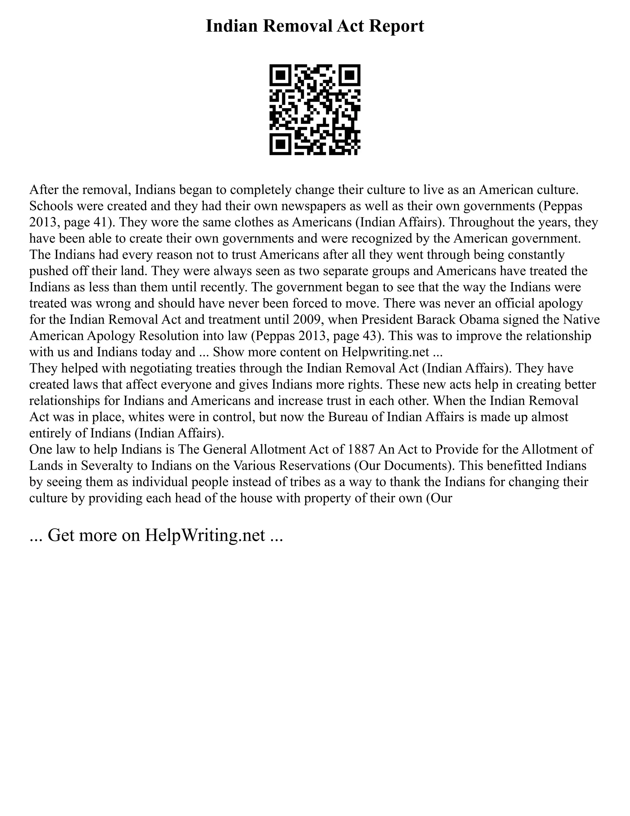 Indian Removal Act Report
After the removal, Indians began to completely change their culture to live as an American culture.
Schools were created and they had their own newspapers as well as their own governments (Peppas
2013, page 41). They wore the same clothes as Americans (Indian Affairs). Throughout the years, they
have been able to create their own governments and were recognized by the American government.
The Indians had every reason not to trust Americans after all they went through being constantly
pushed off their land. They were always seen as two separate groups and Americans have treated the
Indians as less than them until recently. The government began to see that the way the Indians were
treated was wrong and should have never been forced to move. There was never an official apology
for the Indian Removal Act and treatment until 2009, when President Barack Obama signed the Native
American Apology Resolution into law (Peppas 2013, page 43). This was to improve the relationship
with us and Indians today and ... Show more content on Helpwriting.net ...
They helped with negotiating treaties through the Indian Removal Act (Indian Affairs). They have
created laws that affect everyone and gives Indians more rights. These new acts help in creating better
relationships for Indians and Americans and increase trust in each other. When the Indian Removal
Act was in place, whites were in control, but now the Bureau of Indian Affairs is made up almost
entirely of Indians (Indian Affairs).
One law to help Indians is The General Allotment Act of 1887 An Act to Provide for the Allotment of
Lands in Severalty to Indians on the Various Reservations (Our Documents). This benefitted Indians
by seeing them as individual people instead of tribes as a way to thank the Indians for changing their
culture by providing each head of the house with property of their own (Our
... Get more on HelpWriting.net ...
 