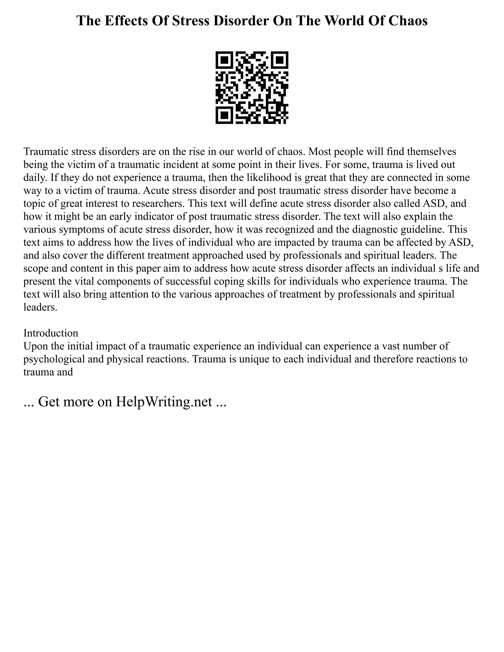 The Effects Of Stress Disorder On The World Of Chaos
Traumatic stress disorders are on the rise in our world of chaos. Most people will find themselves
being the victim of a traumatic incident at some point in their lives. For some, trauma is lived out
daily. If they do not experience a trauma, then the likelihood is great that they are connected in some
way to a victim of trauma. Acute stress disorder and post traumatic stress disorder have become a
topic of great interest to researchers. This text will define acute stress disorder also called ASD, and
how it might be an early indicator of post traumatic stress disorder. The text will also explain the
various symptoms of acute stress disorder, how it was recognized and the diagnostic guideline. This
text aims to address how the lives of individual who are impacted by trauma can be affected by ASD,
and also cover the different treatment approached used by professionals and spiritual leaders. The
scope and content in this paper aim to address how acute stress disorder affects an individual s life and
present the vital components of successful coping skills for individuals who experience trauma. The
text will also bring attention to the various approaches of treatment by professionals and spiritual
leaders.
Introduction
Upon the initial impact of a traumatic experience an individual can experience a vast number of
psychological and physical reactions. Trauma is unique to each individual and therefore reactions to
trauma and
... Get more on HelpWriting.net ...
 