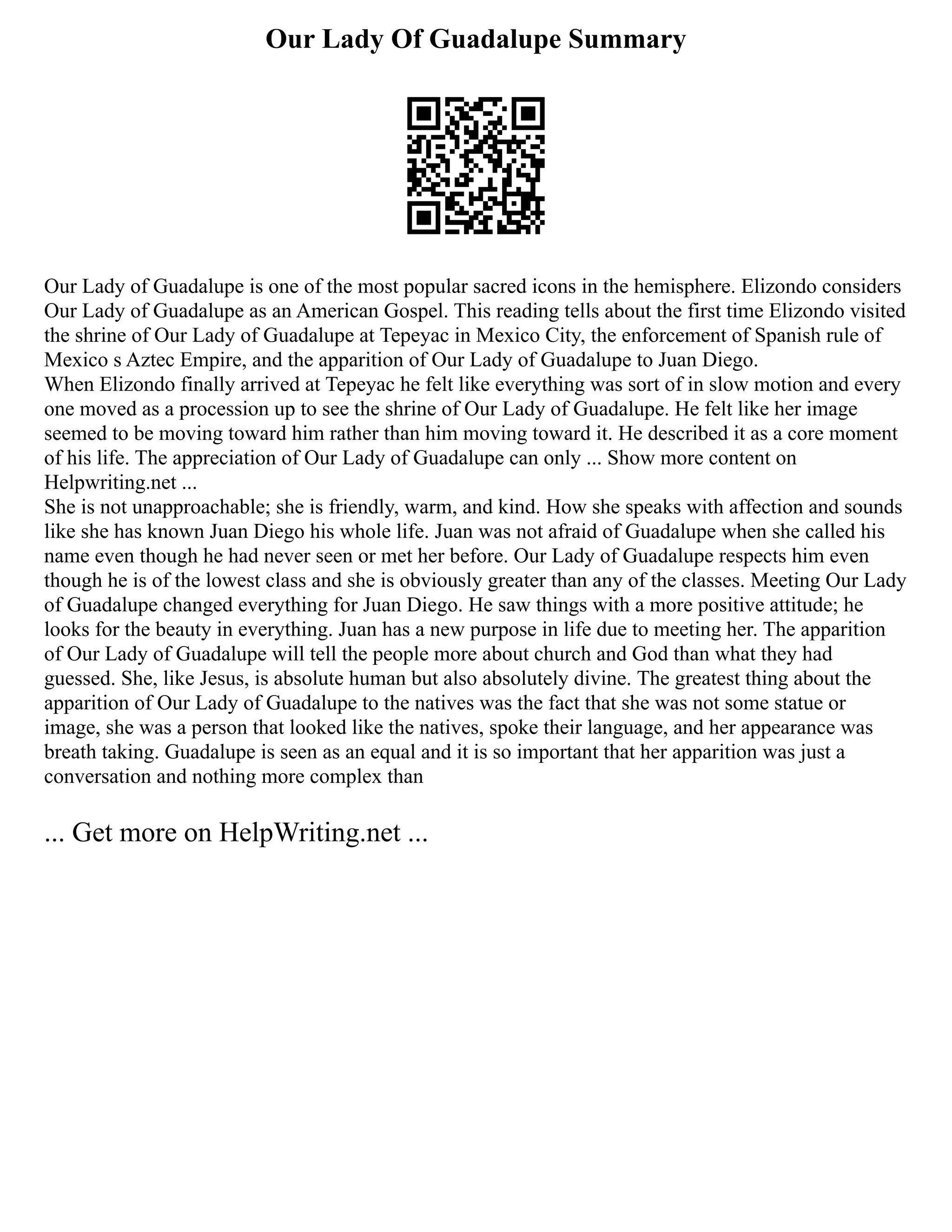 Our Lady Of Guadalupe Summary
Our Lady of Guadalupe is one of the most popular sacred icons in the hemisphere. Elizondo considers
Our Lady of Guadalupe as an American Gospel. This reading tells about the first time Elizondo visited
the shrine of Our Lady of Guadalupe at Tepeyac in Mexico City, the enforcement of Spanish rule of
Mexico s Aztec Empire, and the apparition of Our Lady of Guadalupe to Juan Diego.
When Elizondo finally arrived at Tepeyac he felt like everything was sort of in slow motion and every
one moved as a procession up to see the shrine of Our Lady of Guadalupe. He felt like her image
seemed to be moving toward him rather than him moving toward it. He described it as a core moment
of his life. The appreciation of Our Lady of Guadalupe can only ... Show more content on
Helpwriting.net ...
She is not unapproachable; she is friendly, warm, and kind. How she speaks with affection and sounds
like she has known Juan Diego his whole life. Juan was not afraid of Guadalupe when she called his
name even though he had never seen or met her before. Our Lady of Guadalupe respects him even
though he is of the lowest class and she is obviously greater than any of the classes. Meeting Our Lady
of Guadalupe changed everything for Juan Diego. He saw things with a more positive attitude; he
looks for the beauty in everything. Juan has a new purpose in life due to meeting her. The apparition
of Our Lady of Guadalupe will tell the people more about church and God than what they had
guessed. She, like Jesus, is absolute human but also absolutely divine. The greatest thing about the
apparition of Our Lady of Guadalupe to the natives was the fact that she was not some statue or
image, she was a person that looked like the natives, spoke their language, and her appearance was
breath taking. Guadalupe is seen as an equal and it is so important that her apparition was just a
conversation and nothing more complex than
... Get more on HelpWriting.net ...
 