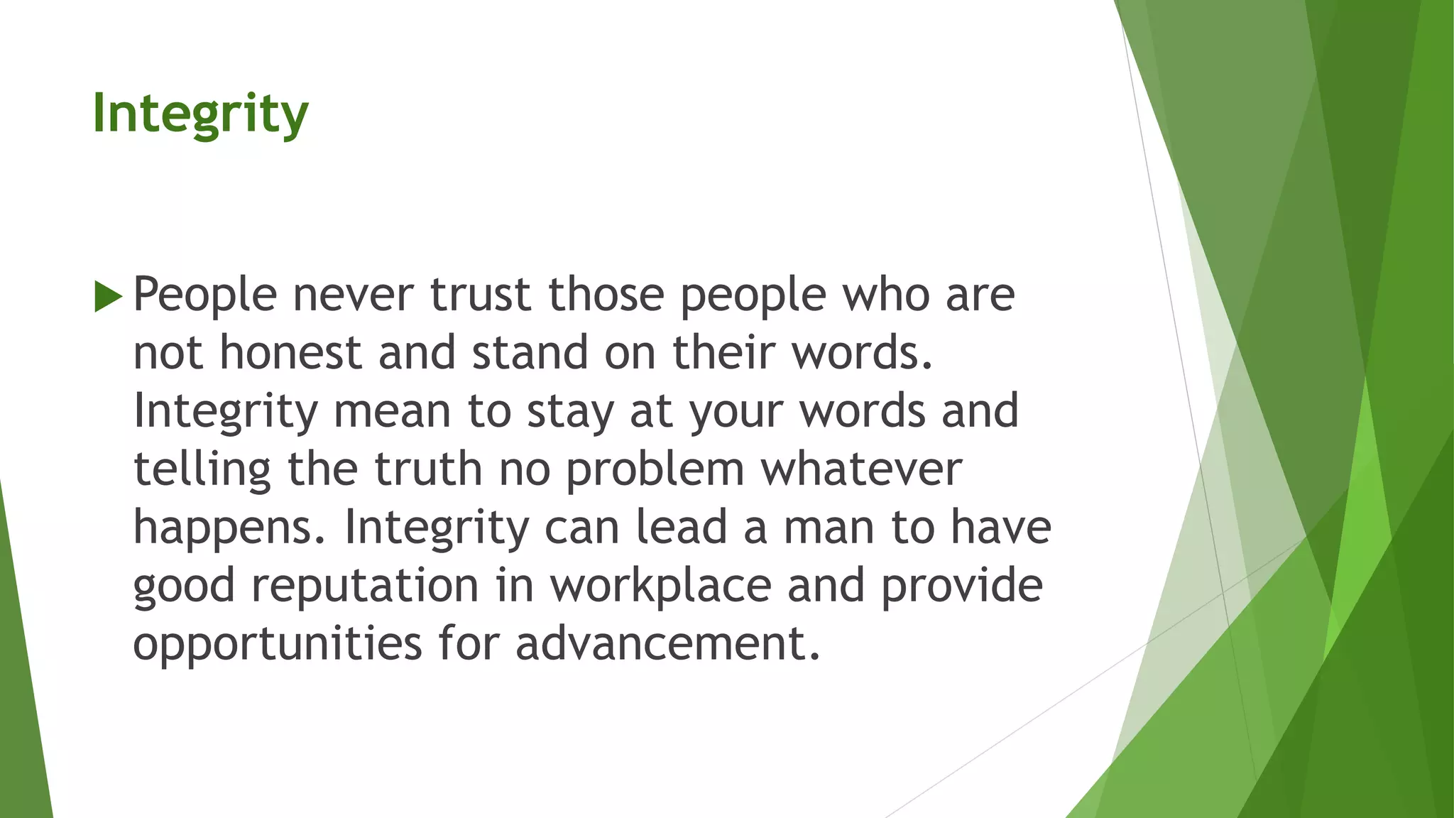 Integrity
 People never trust those people who are
not honest and stand on their words.
Integrity mean to stay at your words and
telling the truth no problem whatever
happens. Integrity can lead a man to have
good reputation in workplace and provide
opportunities for advancement.
 